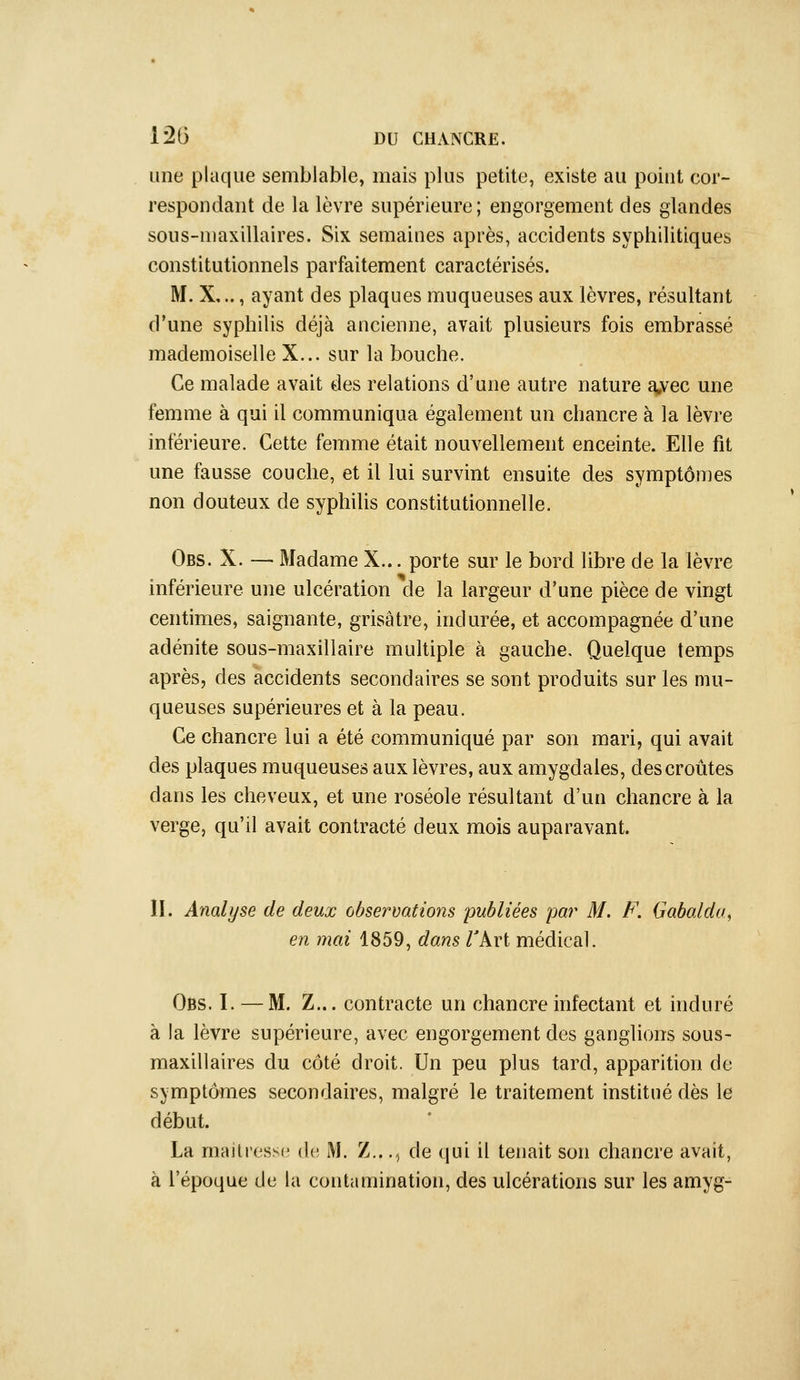 une plaque semblable, mais plus petite, existe au point cor- respondant de la lèvre supérieure; engorgement des glandes sous-maxillaires. Six semaines après, accidents syphilitiques constitutionnels parfaitement caractérisés. M. X,.., ayant des plaques muqueuses aux lèvres, résultant d'une syphilis déjà ancienne, avait plusieurs fois embrassé mademoiselle X... sur la bouche. Ce malade avait des relations d'une autre nature a,vec une femme à qui il communiqua également un chancre à la lèvre inférieure. Cette femme était nouvellement enceinte. Elle fit une fausse couche, et il lui survint ensuite des symptômes non douteux de syphilis constitutionnelle. Obs. X. — Madame X... porte sur le bord libre de la lèvre inférieure une ulcération de la largeur d'une pièce de vingt centimes, saignante, grisâtre, indurée, et accompagnée d'une adénite sous-maxillaire multiple à gauche. Quelque temps après, des accidents secondaires se sont produits sur les mu- queuses supérieures et à la peau. Ce chancre lui a été communiqué par son mari, qui avait des plaques muqueuses aux lèvres, aux amygdales, des croûtes dans les cheveux, et une roséole résultant d'un chancre à la verge, qu'il avait contracté deux mois auparavant. II. Analyse de deux observations publiées par M. F. Gabalda, en mai 1859, dans TArt médical. Obs. I. — M. Z... contracte un chancre infectant et induré à la lèvre supérieure, avec engorgement des ganglions sous- maxillaires du côté droit. Un peu plus tard, apparition de symptômes secondaires, malgré le traitement institué dès le début. La rnaitressc de. M. Z..., de qui il tenait son chancre avait, à l'époque de la contamination, des ulcérations sur les amyg-