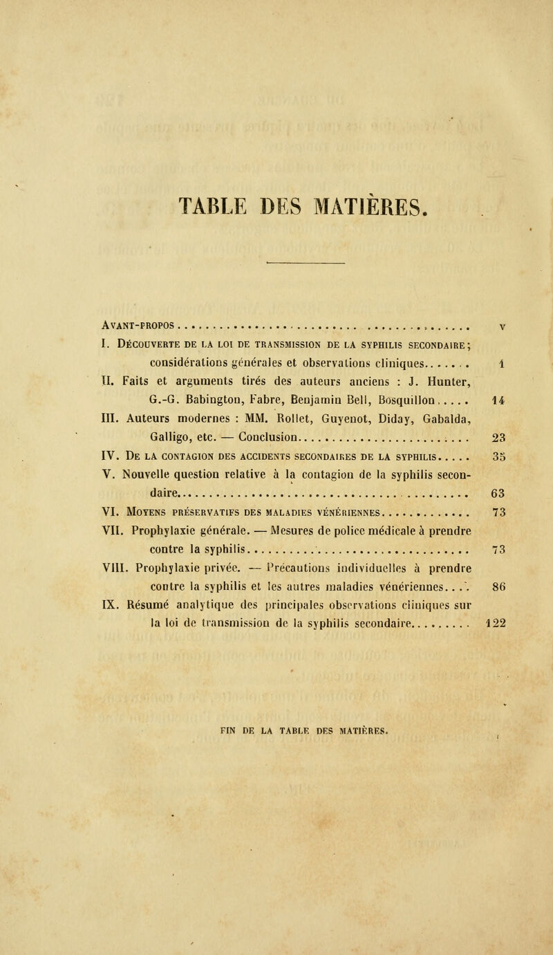 TABLE DES MATIÈRES Avant-propos , v I. Découverte de la loi de transmission de la syphilis secondaire; considérations générales et observations cliniques . 1 II. Faits et arguments tirés des auteurs anciens : J. Hunter, G.-G. Babington, Fabre, Benjamin Bell, Bosquillon 14 III. Auteurs modernes : MM. Rollet, Guyenot, Diday, Gabalda, Galligo, etc. — Conclusion 23 IV. De la contagion des accidents secondaires de la syphilis 35 V. Nouvelle question relative à la contagion de la syphilis secon- daire 63 VI. Moyens préservatifs des maladies vénériennes 73 VII. Prophylaxie générale. — Mesures de police médicale à prendre contre la syphilis 73 VIII. Prophylaxie privée. — Précautions individuelles à prendre contre la syphilis et les autres maladies vénériennes.. .. 86 IX. Résumé analytique des principales observations cliniques sur la loi de transmission de la syphilis secondaire 122 fin de la TARLE des MATIERES.