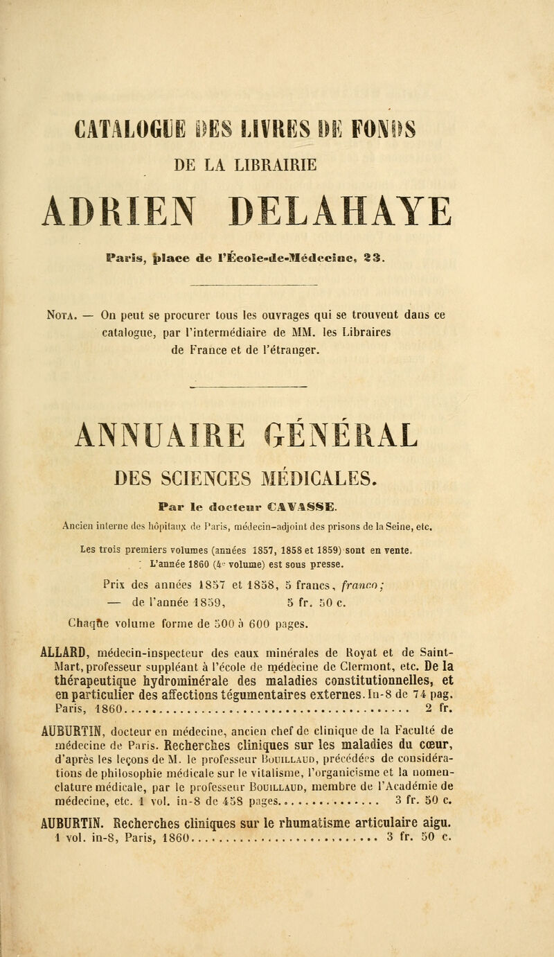 CATALOGIË DES LIVRES Mi FOl\tlS DE LA LIBRAIRIE ADRIEN DELAHAYE Paris, |»lace de l'ÉeoIe-de-ITIédecine, S3. Nota. — On peut se procurer tous les ouvrages qui se trouveut dans ce catalogue, par l'intermédiaire de MM. les Libraires de France et de l'étranger. ANNUAIRE GÉNÉRAL DES SCIENCES MÉDICALES. Par le doctewr CAl^^SSE. Ancien interne des hôpitau,\ de Paris, médecin-adjoint des prisons de la Seine, etc. Les trois premiers volumes (années 1857, 1858 et 1859) sont en vente. : L'année 1860 (4- volume) est sous presse. Prix des années i8o7 et 1858, 5 francs, franco; — de l'année 1859, 5 fr, 50 c. Chaque volume forme de 500 à 600 pages. ÂLLÂRD, médecin-inspecteur des eaux minérales de Royat et de Saint- Mart, professeur suppléant à l'école de médecine de Clermont, etc. De la thérapeutique hydrominérale des maladies constitutionnelles, et en particulier des affections tégumentaires externes. I0-8 de 74 pag. Paris, 1860 2 fr. AUBURTIN, docteur en médecine, ancien chef de clinique de la Faculté de médecine de Paris. Recherches cliniques sur les maladies du cœur, d'après les leçons de M. le professeur Bouillaud, précédées de considéra- tions de philosophie médicale sur le vitalisme, l'organicisme et la nomen- clature médicale, par le professeur Bouillaud, membre de l'Académie de médecine, etc. 1 vol. in-8 de 458 pages., 3 fr. 50 c. AUBURTIN. Recherches cliniques sur le rhumatisme articulaire aigu.