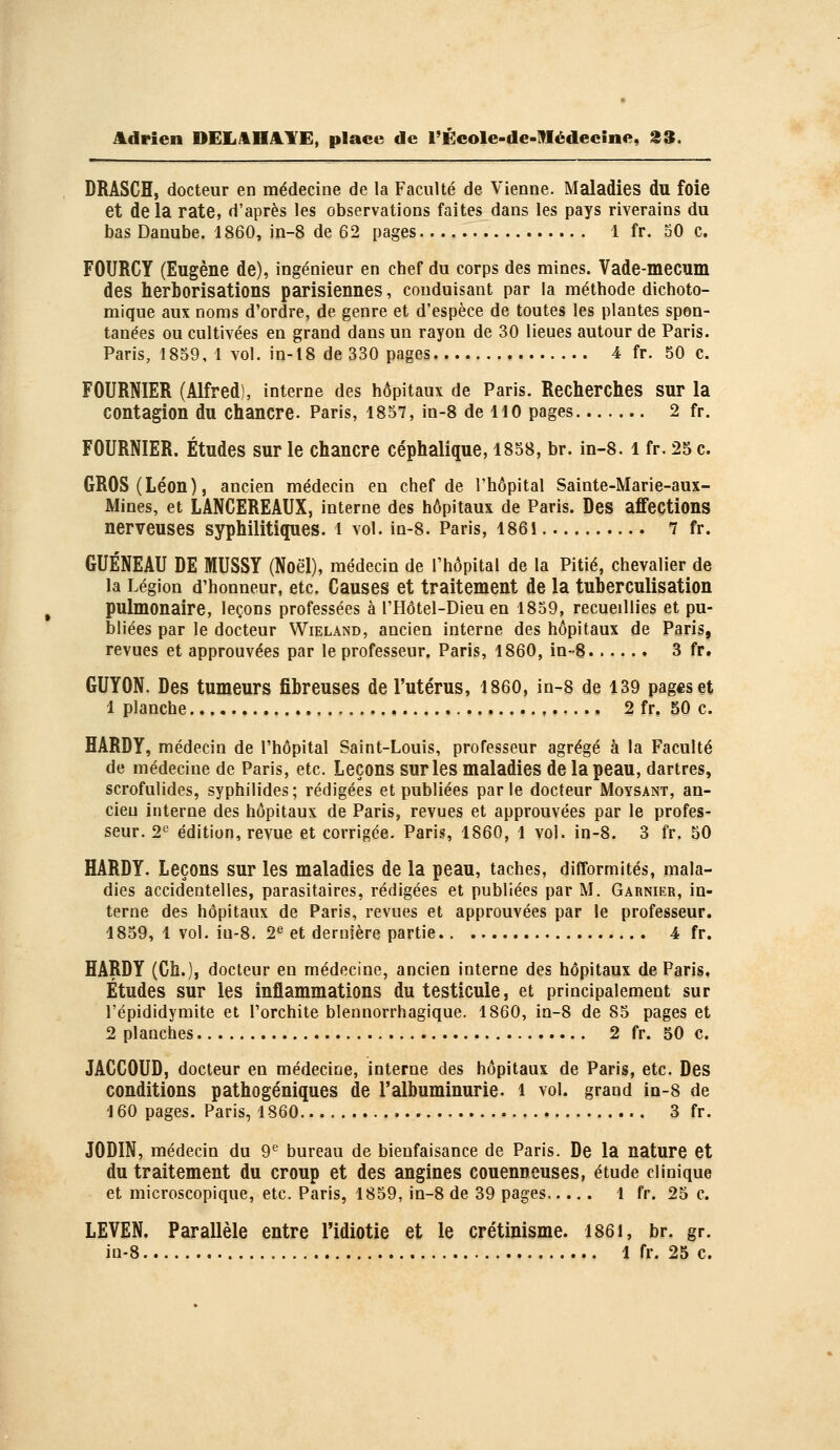 DRASCH, docteur en médecine de la Faculté de Vienne. Maladies du foie et delà rate, d'après les observations faites dans les pays riverains du bas Danube. 1860, jn-8 de 62 pages 1 fr. SO c. FOURCY (Eugène de), ingénieur en chef du corps des mines. Vade-mecum des herborisations parisiennes, conduisant par la méthode dichoto- mique aux noms d'ordre, de genre et d'espèce de toutes les plantes spon- tanées ou cultivées en grand dans un rayon de 30 lieues autour de Paris. Paris, 1859, 1 vol. in-l8 de 330 pages 4 fr. 50 c. FOURNIER (Alfred), interne des hôpitaux de Paris. Recherches sur la contagion du chancre. Paris, 1857, in-8 de 110 pages 2 fr. FOURNIER. Études sur le chancre céphalique, 1858, br. in-8. i fr. 25 c. GROS (Léon), ancien médecin en chef de l'hôpital Sainte-Marie-aux- Mines, et LANCEREAUX, interne des hôpitaux de Paris. Des affections nerveuses syphilitiques, i vol. in-8. Paris, I86i 7 fr. GUÉNEAU DE MUSSY (Noël), médecin de l'hôpital de la Pitié, chevalier de la Légion d'honneur, etc. Causes et traitement de la tuberculisation pulmonaire, leçons professées à l'Hôtel-Dieu en 1859, recueillies et pu- bliées par le docteur Wieland, ancien interne des hôpitaux de Paris, revues et approuvées par le professeur. Paris, 1860, in-8 3 fr. GUYON. Des tumeurs fibreuses de l'utérus, 1860, in-8 de 139 pages et 1 planche 2 fr, 50 c. HARDY, médecin de l'hôpital Saint-Louis, professeur agrégé à la Faculté de médecine de Paris, etc. Leçons sur les maladies de la peau, dartres, scrofulides, syphilides; rédigées et publiées parle docteur Moysant, an- cien interne des hôpitaux de Paris, revues et approuvées par le profes- seur. 2«^ édition, revue et corrigée. Paris, 1860, 1 vol. in-8. 3 fr. 50 HARDY. Leçons sur les maladies de la peau, taches, difformités, mala- dies accidentelles, parasitaires, rédigées et publiées par M. Garnier, in- terne des hôpitaux de Paris, revues et approuvées par le professeur. 1859, 1 vol. iu-8. 2^ et dernière partie 4 fr. HARDY (Ch.), docteur en médecine, ancien interne des hôpitaux de Paris, Études sur les inflammations du testicule, et principalement sur l'épididymite et l'orchite blennorrhagique. 1860, in-8 de 85 pages et 2 planches 2 fr. 50 c. JACCOUD, docteur en médecine, interne des hôpitaux de Paris, etc. Des conditions pathogéniques de l'albuminurie, i vol. grand in-8 de J 60 pages. Paris, 1860 3 fr. JODIN, médecin du 9^ bureau de bienfaisance de Paris. De la nature et du traitement du croup et des angines couenneuses, étude clinique et microscopique, etc. Paris, 1859, in-8 de 39 pages 1 fr. 25 c. LEVEN. Parallèle entre l'idiotie et le crétinisme. I86i, br. gr. in-8 1 fr. 25 c.