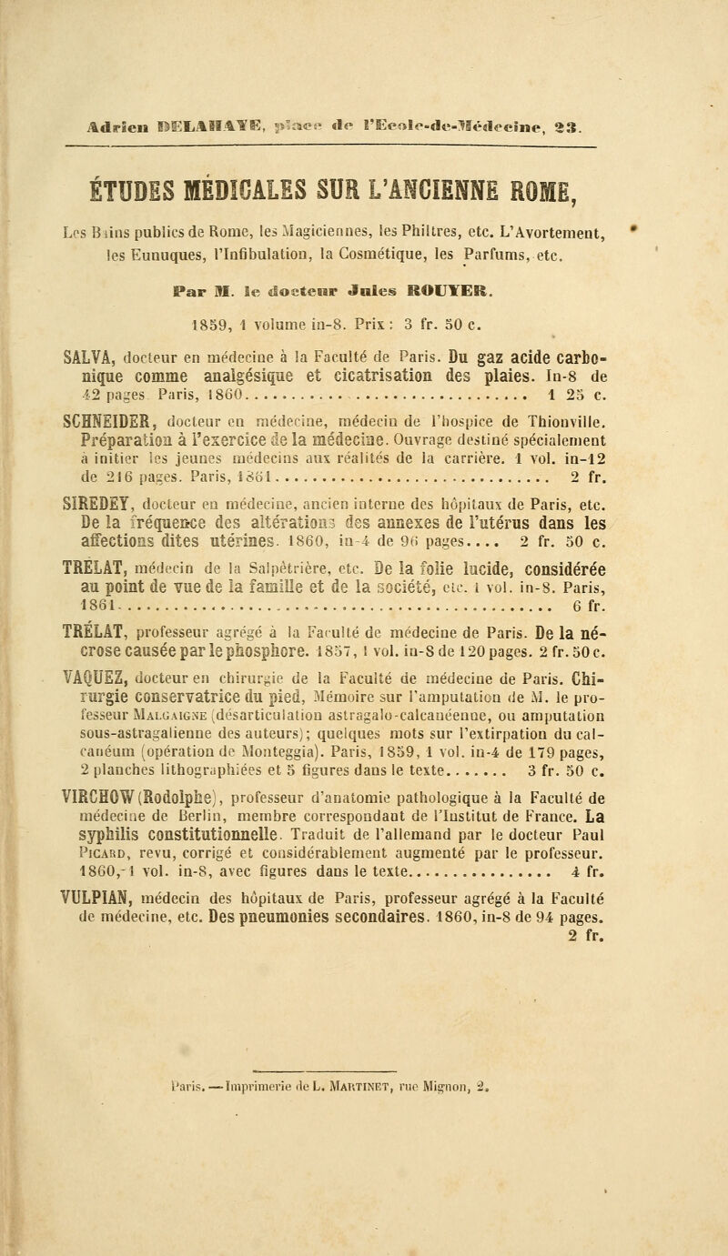 Adrien Î^ELAIIATS;, ^s^ace «le î'Ec«le-«le=:^I«:««leeme, 33. ÉTUDES MÉDIOALES SUR L'ANCIENNE ROME, Les Biius publics de Rome, les Magiciennes, les Philtres, etc. L'Avortement, les Eunuques, l'Infibulation, la Cosmétique, les Parfums, etc. Par M. le doctenr Jules ROUYER. 1859, 1 volume ia-8. Prix : 3 fr. 50 c. SALVÂ, docteur en médecine à la Faculté de Paris. Du gaz acide carbo- nique comme analgésique et cicatrisation des plaies. In-8 de 4-2 pages Paris, 1860 1 25 c. SCHNEIDER, docteur en médecine, médecin de l'hospice de Thionville. Préparation à l'exercice de la médecine. Ouvrage destiné spécialement à initier Ses jeunes médecins aux réalités de la carrière. 1 vol. in-12 de 216 pages. Paris, î86i 2 fr. SIREDEY, docteur en médecine, ancien interne des hôpitaux de Paris, etc. De la fréquewîe des altérations des annexes de l'utérus dans les affections dites utérines. I86O, in-4 de 96 pages 2 fr. 50 c. TRELÂT, médecin de la Salpètrière, etc. De la folie lucide, considérée au point de vue de la famille et de la société, etc. i vol. in-s. Paris, 1861 , 6 fr. TRELÂT, professeur agrégé à la Faculté de médecine de Paris. De la né- crose causée par le phosphore. 1857,1 vol. in-s de 120 pages. 2 fr. 50 c. VAQUEZ, docteur en chirurgie de la Faculté de médecine de Paris. Chi- rurgie conservatrice du pied. Mémoire sur l'amputation de M. le pro- fesseur Malgaigne (désarticulation astragalo-calcauéenoe, ou amputation sous-astragalienne des auteurs); quelques mots sur l'extirpation ducal- canéum (opération de Monteggia). Paris, 1859, 1 vol. in-4 de 179 pages, 2 planches lithographiées et 5 figures dans le texte 3 fr. 50 c, VIRCHOW(Rodolphe), professeur d'anatomie pathologique à la Faculté de médecine de Berlin, membre correspondant de l'Institut de France. La syphilis constitutionnelle. Traduit de l'allemand par le docteur Paul Picard, revu, corrigé et considérablement augmenté par le professeur. 1860,-1 vol. ia-8, avec figures dans le texte 4 fr. VULPIAN, médecin des hôpitaux de Paris, professeur agrégé à la Faculté de médecine, etc. Des pneumonies secondaires. I86O, ia-8 de 94 pages. 2 fr.