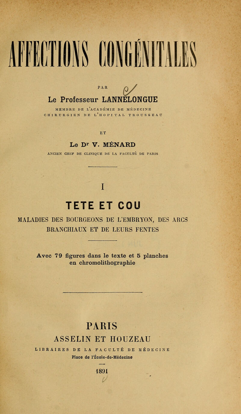 g/ Le Professeur LANNELONGUE MEMBRE DE l'académie DE MEDECINE CHIRURGIEN DE l'hoPITAL TROUSSEAU ET Le Dï V. MÉNARD ANCIEN CHEF DE CLINIQUE DE LA FACULTE DE PARIS I TETE ET COU MALADIES DES BOURGEONS DE L'EMBRYON, DES ARCS BRANCHIAUX ET DE LEURS FENTES Avec 79 figures dans le texte et 5 planches en chromolithographie PARIS ASSELIN ET HOUZEAU LIBRAIRES DE LA FACULTÉ DE MÉDECINE Place de l'ÉcoIe-de-Médecine 1891