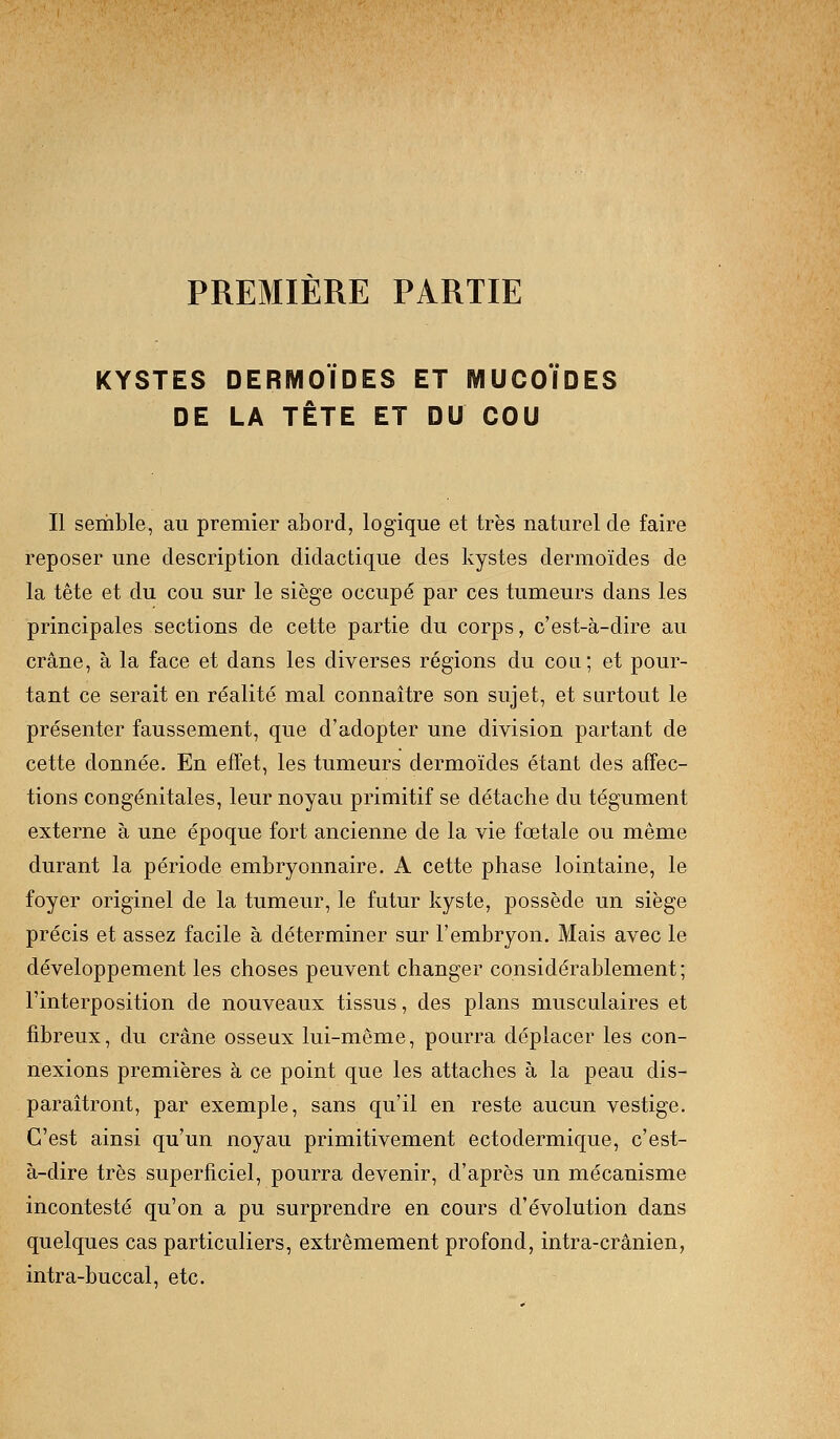 PREMIERE PARTIE KYSTES DERMOÏDES ET MUCOÏDES DE LA TÈTE ET DU COU Il semble, au premier abord, logique et très naturel de faire reposer une description didactique des kystes dermoïdes de la tête et du cou sur le siège occupé par ces tumeurs dans les principales sections de cette partie du corps, c'est-à-dire au crâne, à la face et dans les diverses régions du cou; et pour- tant ce serait en réalité mal connaître son sujet, et surtout le présenter faussement, que d'adopter une division partant de cette donnée. En effet, les tumeurs dermoïdes étant des affec- tions congénitales, leur noyau primitif se détache du tégument externe à une époque fort ancienne de la vie fœtale ou même durant la période embryonnaire. A cette phase lointaine, le foyer originel de la tumeur, le futur kyste, possède un siège précis et assez facile à déterminer sur l'embryon. Mais avec le développement les choses peuvent changer considérablement; l'interposition de nouveaux tissus, des plans musculaires et fibreux, du crâne osseux lui-même, pourra déplacer les con- nexions premières à ce point que les attaches à la peau dis- paraîtront, par exemple, sans qu'il en reste aucun vestige. C'est ainsi qu'un noyau primitivement ectodermique, c'est- à-dire très superficiel, pourra devenir, d'après un mécanisme incontesté qu'on a pu surprendre en cours d'évolution dans quelques cas particuliers, extrêmement profond, intra-crânien, intra-buccal, etc.