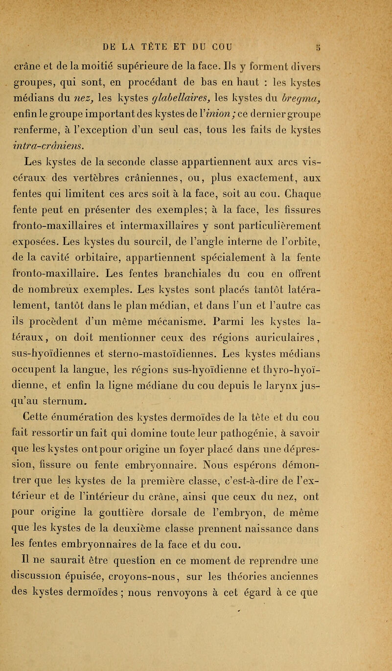 crâne et de la moitié supérieure de la face. Ils y forment divers groupes, qui sont, en procédant de bas en haut : les kystes médians du nez, les kystes glahellaires, les kystes du bregma, enfin le groupe important des kystes de Vmion; ce dernier groupe renferme, à l'exception d'un seul cas, tous les faits de kystes intra-crâniejis. Les kystes de la seconde classe appartiennent aux arcs vis- céraux des vertèbres crâniennes, ou, plus exactement, aux fentes qui limitent ces arcs soit à la face, soit au cou. Chaque fente peut en présenter des exemples; à la face, les fissures fronto-maxillaires et intermaxillaires y sont particulièrement exposées. Les kystes du sourcil, de l'angle interne de l'orbite, de la cavité orbitaire, appartiennent spécialement à la fente fronto-maxillaire. Les fentes branchiales du cou en offrent de nombreux exemples. Les kystes sont placés tantôt latéra- lement, tantôt dans le plan médian, et dans l'un et l'autre cas ils procèdent d'un même mécanisme. Parmi les kystes la- téraux , on doit mentionner ceux des régions auriculaires, sus-hyoïdiennes et sterno-mastoïdiennes. Les kystes médians occupent la langue, les régions sus-hyoïdienne et thyro-hyoï- dienne, et enfin la ligne médiane du cou depuis le larynx jus- qu'au sternum. Cette énumération des kystes dermoïdes de la tète et du cou fait ressortir un fait qui domine toute leur pathogénie, à savoir que les kystes ontpour origine un foyer placé dans une dépres- sion, fissure ou fente embryonnaire. Nous espérons démon- trer que les kystes de la première classe, c'est-à-dire de l'ex- térieur et de l'intérieur du crâne, ainsi que ceux du nez, ont pour origine la gouttière dorsale de l'embryon, de même que les kystes de la deuxième classe prennent naissance dans les fentes embryonnaires de la face et du cou. Il ne saurait être question en ce moment de reprendre une discussion épuisée, croyons-nous, sur les théories anciennes des kystes dermoïdes ; nous renvoyons à cet égard à ce que