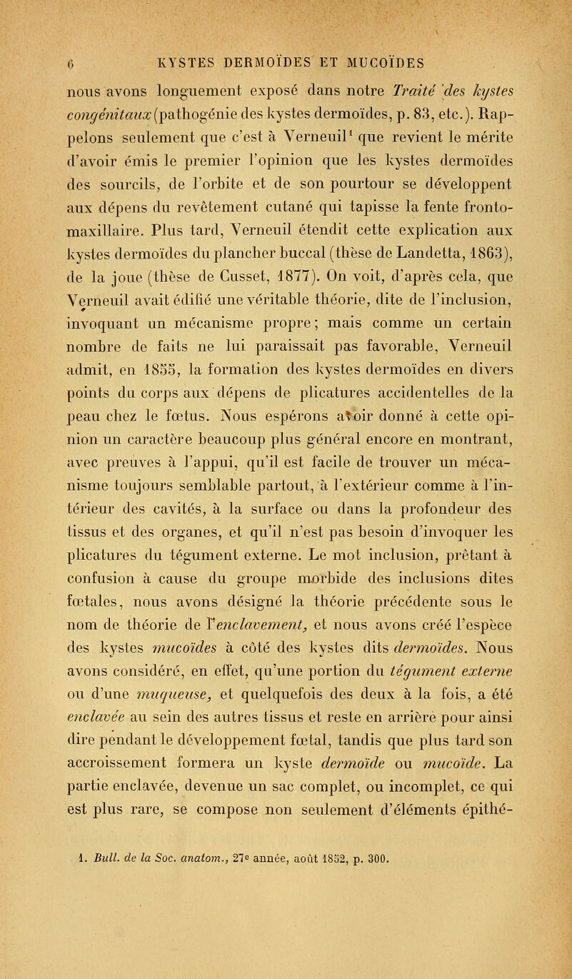 nous avons longuement exposé dans notre Traité des hjstes congénitaux{^^tho^éiàe des kystes dermoïdes, p. 83, etc.). Rap- pelons seulement que c'est à VerneuiP que revient le mérite d'avoir émis le premier l'opinion que les kystes dermoïdes des sourcils, de l'orbite et de son pourtour se développent aux dépens du revêtement cutané qui tapisse la fente fronto- maxillaire. Plus tard, Verneuil étendit cette explication aux kystes dermoïdes du plancher buccal (thèse de Landetta, 1863), de la joue (thèse de Cusset, 1877). On voit, d'après cela, que Verneuil avait édifié une véritable théorie, dite de l'inclusion, invoquant un mécanisme propre ; mais comme un certain nombre de faits ne lui paraissait pas favorable, Yerneuil admit, en 18S5, la formation des kystes dermoïdes en divers points du corps aux dépens de plicatures accidentelles de la peau chez le fœtus. Nous espérons a Voir donné à cette opi- nion un caractère beaucoup plus général encore en montrant, avec preuves à l'appui, qu'il est facile de trouver un méca- nisme toujours semblable partout, à l'extérieur comme à l'in- térieur des cavités, à la surface ou dans la profondeur des tissus et des organes, et qu'il n'est pas besoin d'invoquer les plicatures du tégument externe. Le mot inclusion, prêtant à confusion à cause du groupe morbide des inclusions dites fœtales, nous avons désigné la théorie précédente sous le nom de théorie de Xenclavement, et nous avons créé l'espèce des kystes miicoïdes à côté des kystes dits dermoïdes. Nous avons considéré, en effet, qu'une portion du tégument externe ou d'une muqueuse, et quelquefois des deux à la fois, a été enclavée au sein des autres tissus et reste en arrière pour ainsi dire pendant le développement fœtal, tandis que plus tard son accroissement formera un kyste dermoide ou mucoïde. La partie enclavée, devenue un sac complet, ou incomplet, ce qui est plus rare, se compose non seulement d'éléments épithé- 1. Bull, de la Soc. anatom., 27e année, août 1852, p. 300.