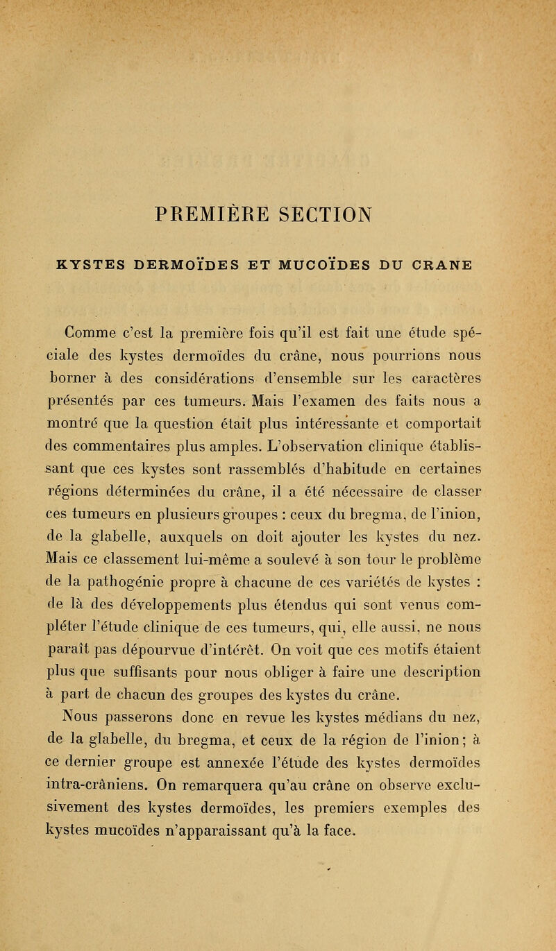 PREMIÈRE SECTION KYSTES DERMOIDES ET MUCOIDES DU CRANE Comme c'est la première fois qu'il est fait une étude spé- ciale des kystes dermoïdes du crâne, nous pourrions nous borner à des considérations d'ensemble sur les caractères présentés par ces tumeurs. Mais l'examen des faits nous a montré que la question était plus intéressante et comportait des commentaires plus amples. L'observation clinique établis- sant que ces kystes sont rassemblés d'habitude en certaines régions déterminées du crâne, il a été nécessaire de classer ces tumeurs en plusieurs groupes : ceux du bregma, de l'inion, de la glabelle, auxquels on doit ajouter les kystes du nez. Mais ce classement lui-même a soulevé à son tour le problème de la pathogénie propre à chacune de ces variétés de kystes : de là des développements plus étendus qui sont venus com- pléter l'étude clinique de ces tumeurs, qui, elle aussi, ne nous parait pas dépourvue d'intérêt. On voit que ces motifs étaient plus que suffisants pour nous obliger à faire une description à part de chacun des groupes des kystes du crâne. Nous passerons donc en revue les kystes médians du nez, de la glabelle, du bregma, et ceux de la région de l'inion; à ce dernier groupe est annexée l'étude des kystes dermoïdes intra-crâniens. On remarquera qu'au crâne on observe exclu- sivement des kystes dermoïdes, les premiers exemples des kystes mucoïdes n'apparaissant qu'à la face.