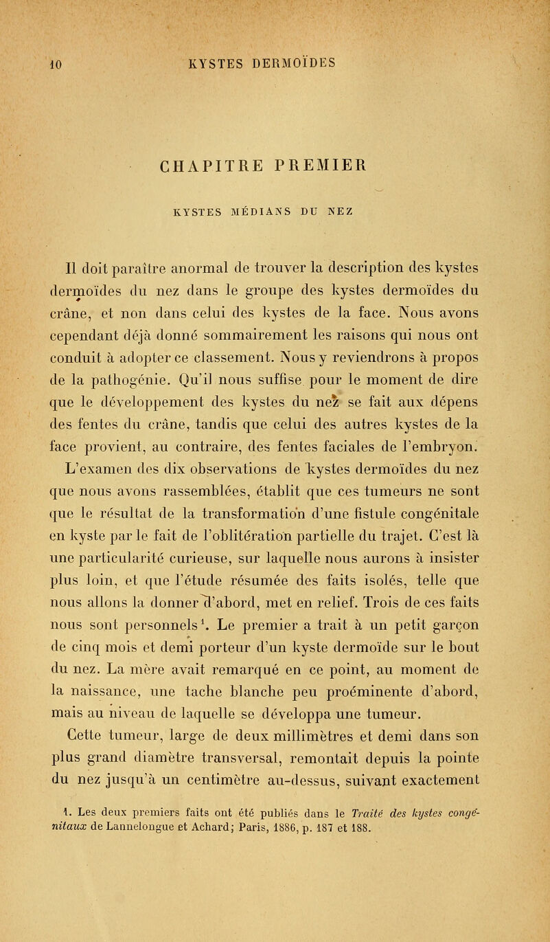 CHAPITRE PREMIER KYSTES MÉDIANS DU NEZ Il doit paraître anormal de trouver la description des kystes dermoïdes du nez dans le groupe des kystes dermoïdes du crâne, et non dans celui des kystes de la face. Nous avons cependant déjà donné sommairement les raisons qui nous ont conduit à adopter ce classement. Nous y reviendrons à propos de la pathogénie. Qu'il nous suffise pour le moment de dire que le développement des kystes du nez se fait aux dépens des fentes du crâne, tandis que celui des autres kystes de la face provient, au contraire, des fentes faciales de l'embryon. L'examen des dix observations de kystes dermoïdes du nez que nous avons rassemblées, établit que ces tumeurs ne sont que le résultat de la transformation d'une fistule congénitale en kyste par le fait de l'oblitération partielle du trajet. C'est là une particularité curieuse, sur laquelle nous aurons à insister plus loin, et que l'étude résumée des faits isolés, telle que nous allons la donnera'abord, met en relief. Trois de ces faits nous sont personnels \ Le premier a trait à un petit garçon de cinq mois et demi porteur d'un kyste dermoïde sur le bout du nez. La mère avait remarqué en ce point, au moment de la naissance, une tache blanche peu proéminente d'abord, mais au niveau de laquelle se développa une tumeur. Cette tumeur, large de deux millimètres et demi dans son plus grand diamètre transversal, remontait depuis la pointe du nez jusqu'à un centimètre au-dessus, suivant exactement 1. Les deux premiers faits ont été publiés dans le Traité des kystes conge'- nitaux de Laanelongue et Achardj Paris, 1886, p. 187 et 188.