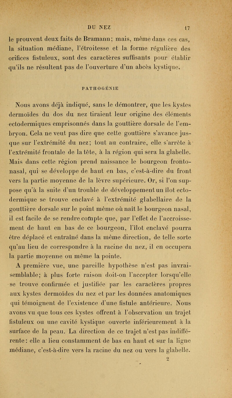 le prouvent deux faits de Bramann; mais, môme dans ces cas, la situation médiane, l'étroitesse et la forme régulière des orifices fistuleux, sont des caractères suffisants pour établir qu'ils ne résultent pas de l'ouverture d'un abcès kystique. PATHOGÉNIE Nous avons déjà indiqué, sans le démontrer, que les kystes dermoïdes du dos du nez tiraient leur origine des éléments ectodermiques emprisonnés dans la gouttière dorsale de l'em- bryon. Cela ne veut pas dire que cette gouttière s'avance jus- cjue sur l'extrémité du nez; tout au contraire, elle s'arrête à l'extrémité frontale de la tête, à la région qui sera la glabelle. Mais dans cette région prend naissance le bourgeon fronto- nasal, qui- se développe de haut en bas, c'est-à-dire du front vers la partie moyenne de la lèvre supérieure. Or, si l'on sup- pose qu'à la suite d'un trouble de développement un îlot ecto- dermique se trouve enclavé à l'extrémité glabellaire de la gouttière dorsale sur le point même oiinaît le bourgeon nasal, il est facile de se rendre cottipte que, par l'effet de l'accroisse- ment de haut en bas de ce bourgeon, l'îlot enclavé pourra être déplacé et entraîné dans la même direction, de telle sorte qu'au lieu de correspondre à la racine du nez, il en occupera la partie moyenne ou même la pointe. A première vue, une pareille hypothèse n'est pas invrai- semblable; à plus forte raison doit-on l'accepter lorsqu'elle se trouve confirmée et justifiée par les caractères propres aux kystes dermoïdes du nez et par les données anatomiques qui témoignent de l'existence d'une fistule antérieure. Nous avons vu que tous ces kystes offrent à l'observation un trajet fistuleux ou une cavité kystique ouverte inférieurement à la surface de la peau. La direction de ce trajet n'est pas indiffé- rente : elle a lieu constamment de bas en haut et sur la ligne médiane, c'est-à-dire vers la racine du nez ou vers la glabelle.