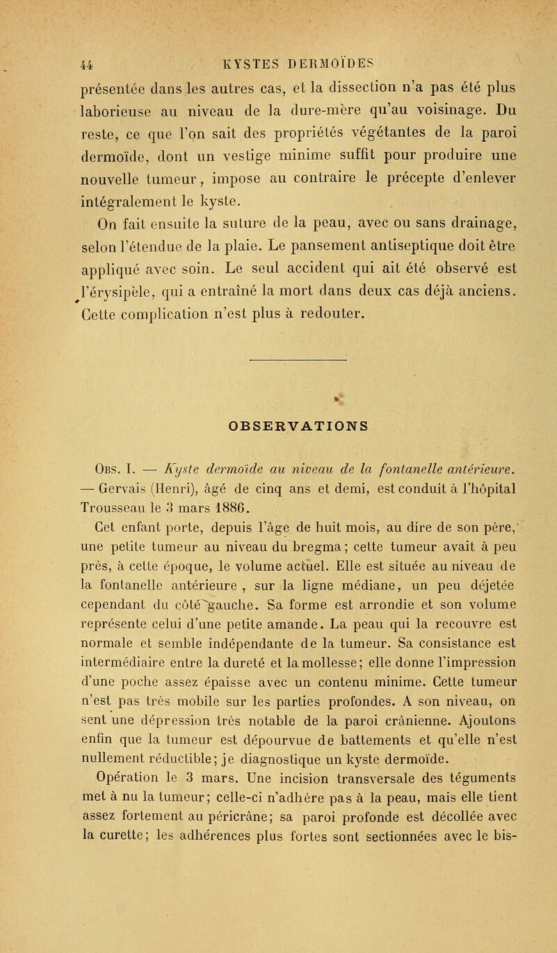 présentée dans les autres cas, et la dissection n'a pas été plus laborieuse au niveau de la dure-mère qu'au voisinag-e. Du reste, ce que l'on sait des propriétés végétantes de la paroi dermoïde, dont un vestige minime suffit pour produire une nouvelle tumeur, impose au contraire le précepte d'enlever intégralement le kyste. On fait ensuite la sulure de la peau, avec ou sans drainage, selon l'étendue de la plaie. Le pansement antiseptique doit être appliqué avec soin. Le seul accident qui ait été observé est l'érysipèle, qui a entraîné la mort dans deux cas déjà anciens. Cette complication n'est plus à redouter. OBSERVATIONS Obs. L — Kyste dermoide au nideau de la fontanelle antérieure. — Gervais (Henri), âgé de cinq ans et demi, est conduit à l'hôpital Trousseau le 3 mars 1886. Cet enfant porte, depuis l'âge de huit mois, au dire de son père, une petite tumeur au niveau du bregma ; cette tumeur avait à peu près, à cette époque, le volume actuel. Elle est située au niveau de la fontanelle antérieure , sur la ligne médiane, un peu déjetée cependant du côté^'gauche. Sa forme est arrondie et son volume représente celui d'une petite amande. La peau qui la recouvre est normale et semble indépendante de la tumeur. Sa consistance est intermédiaire entre la dureté et la mollesse; elle donne l'impression d'une poche assez épaisse avec un contenu minime. Cette tumeur n'est pas très mobile sur les parties profondes. A son niveau, on sent une dépression très notable de la paroi crânienne. Ajoutons enfin que la tumeur est dépourvue de battements et qu'elle n'est nullement réductible; je diagnostique un kyste dermoïde. Opération le 3 mars. Une incision transversale des téguments met à nu la tumeur; celle-ci n'adhère pas à la peau, mais elle tient assez fortement au péricrâne; sa paroi profonde est décollée avec la curette; les adhérences plus fortes sont sectionnées avec le bis-