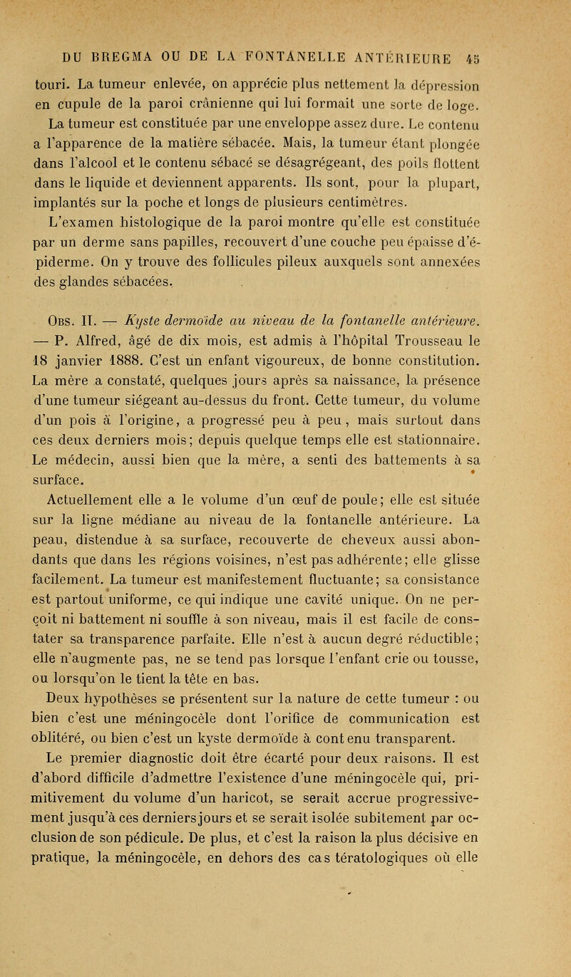 touri. La tumeur enlevée, on apprécie plus nettement la dépression en cupule de la paroi crânienne qui lui formait une sorte de loge. La tumeur est constituée par une enveloppe assez dure. Le contenu a l'apparence de la matière sébacée. Mais, la tumeur étant plongée dans l'alcool et le contenu sébacé se désagrégeant, des poils flottent dans le liquide et deviennent apparents. Ils sont, pour la plupart, implantés sur la poche et longs de plusieurs centimètres. L'examen histologique de la paroi montre qu'elle est constituée par un derme sans papilles, recouvert d'une couche peu épaisse d'é- piderme. On y trouve des follicules pileux auxquels sont annexées des glandes sébacées. Obs. II. — Kyste dermo'ide au niveau de la fontanelle antérieure. — P. Alfred, âgé de dix mois, est admis à l'hôpital Trousseau le 18 janvier 1888. C'est un enfant vigoureux, de bonne constitution. La mère a constaté, quelques jours après sa naissance, la présence d'une tumeur siégeant au-dessus du front. Cette tumeur, du volume d'un pois à l'origine, a progressé peu à peu, mais surtout dans ces deux derniers mois; depuis quelque temps elle est stationnaire. Le médecin, aussi bien que la mère, a senti des battements à sa surface. Actuellement elle a le volume d'un œuf de poule ; elle est située sur la ligne médiane au niveau de la fontanelle antérieure. La peau, distendue à sa surface, recouverte de cheveux aussi abon- dants que dans les régions voisines, n'est pas adhérente; elle glisse facilement. La tumeur est manifestement fluctuante; sa consistance est partout uniforme, ce qui indique une cavité unique.. On ne per- çoit ni battement ni souffle à son niveau, mais il est facile de cons- tater sa transparence parfaite. Elle n'est à aucun degré réductible ; elle n'augmente pas, ne se tend pas lorsque l'enfant crie ou tousse, ou lorsqu'on le tient la tète en bas. Deux hypothèses se présentent sur la nature de cette tumeur : ou bien c'est une méningocèle dont l'orifice de communication est oblitéré, ou bien c'est un kyste dermoïde à cont enu transparent. Le premier diagnostic doit être écarté pour deux raisons. Il est d'abord difficile d'admettre l'existence d'une méningocèle qui, pri- mitivement du volume d'un haricot, se serait accrue progressive- ment jusqu'à ces derniers jours et se serait isolée subitement par oc- clusion de son pédicule. De plus, et c'est la raison la plus décisive en pratique, la méningocèle, en dehors des cas tératologiques oii elle