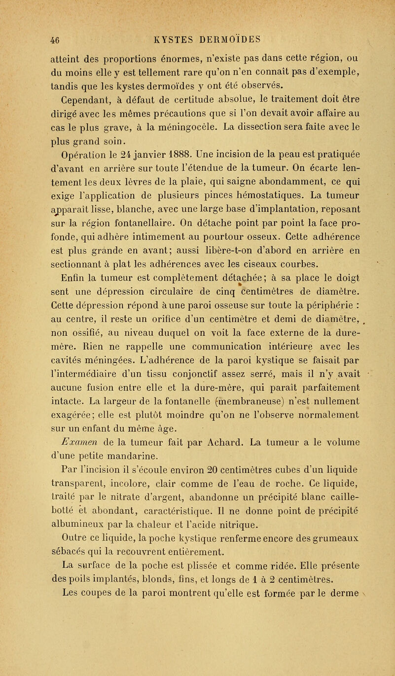 atteint des proportions énormes, n'existe pas dans cette région, ou du moins elle y est tellement rare qu'on n'en connaît pas d'exemple, tandis que les kystes dermoïdes y ont été observés. Cependant, à défaut de certitude absolue, le traitement doit être dirigé avec les mêmes précautions que si l'on devait avoir affaire au cas le plus grave, à la méningocèle. La dissection sera faite avec le plus grand soin. Opération le 24 janvier 1888. Une incision de la peau est pratiquée d'avant en arrière sur toute l'étendue de la tumeur. On écarte len- tement les deux lèvres de la plaie, qui saigne abondamment, ce qui exige l'application de plusieurs pinces hémostatiques. La tumeur aj)paraît lisse, blanche, avec une large base d'implantation, reposant sur la région fontanellaire. On détache point par point la face pro- fonde, qui adhère intimement au pourtour osseux. Cette adhérence est plus grande en avant; aussi libère-t-on d'abord en arrière en sectionnant à plat les adhérences avec les ciseaux courbes. Enfin la tumeur est complètement détachée; à sa place le doigt sent une dépression circulaire de cinq centimètres de diamètre. Cette dépression répond aune paroi osseuse sur toute la périphérie : au centre, il reste un orifice d'un centimètre et demi de diamètre, non ossifié, au niveau duquel on voit la face externe de la dure- mère. Rien ne rappelle une communication intérieure avec les cavités méningées. L'adhérence de la paroi kystique se faisait par l'intermédiaire d'un tissu conjonctif assez serré, mais il n'y avait aucune fusion entre elle et la dure-mère, qui paraît parfaitement intacte. La largeur de la fontanelle (membraneuse) n'est nullement exagérée; elle est plutôt moindre qu'on ne l'observe normalement sur un enfant du même âge. Examen de la tumeur fait par Achard. La tumeur a le volume d'une petite mandarine. Par l'incision il s'écoule environ 20 centimètres cubes d'un liquide transparent, incolore, clair comme de l'eau de roche. Ce liquide, traité par le nitrate d'argent, abandonne un précipité blanc caille- botté et abondant, caractéristique. Il ne donne point de précipité albumineux par la chaleur et l'acide nitrique. Outre ce liquide, la poche kystique renferme encore des grumeaux sébacés qui la recouvrent entièrement. La surface de la poche est plissée et comme ridée. Elle présente des poils implantés, blonds, fins, et longs de 1 à 2 centimètres. Les coupes de la paroi montrent qu'elle est formée par le derme