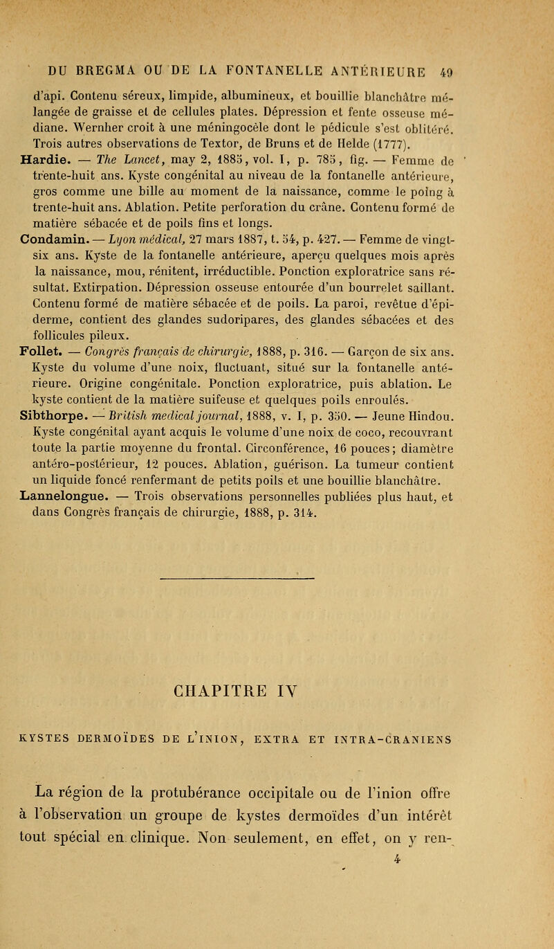 d'api. Contenu séreux, limpide, albumineux, et bouillie blanchâtre mé- langée de graisse et de cellules plates. Dépression et fente osseuse mé- diane. Wernher croit à une méningocèle dont le pédicule s'est oblitéré. Trois autres observations de Textor, de Bruns et de Helde (1777). Hardie. — The Lancet, may 2, 1885, vol. I, p. 785, fig. — Femme de trente-huit ans. Kyste congénital au niveau de la fontanelle antérieure, gros comme une bille au moment de la naissance, comme le poing à trente-huit ans. Ablation. Petite perforation du crâne. Contenu formé de matière sébacée et de poils fins et longs. Coudamin. — Lyon médical, 27 mars 1887, t. 34, p. 427. — Femme de vingt- six ans. Kyste de la fontanelle antérieure, aperçu quelques mois après la naissance, mou, rénitent, irréductible. Ponction exploratrice sans ré- sultat. Extirpation. Dépression osseuse entourée d'un bourrelet saillant. Contenu formé de matière sébacée et de poils. La paroi, revêtue d'épi- derme, contient des glandes sudoripares, des glandes sébacées et des follicules pileux. Follet. — Congrès français de chirurgie, 1888, p. 316. — Garçon de six ans. Kyste du volume d'une noix, fluctuant, situé sur la fontanelle anté- rieure. Origine congénitale. Ponction exploratrice, puis ablation. Le kyste contient de la matière suifeuse et quelques poils enroulés. Sibthorpe. —British médical journal, 1888, v. I, p. 350. — Jeune Hindou. Kyste congénital ayant acquis le volume d'une noix de coco, recouvrant toute la partie moyenne du frontal. Circonférence, 16 pouces; diamètre antéro-postérieur, 12 pouces. Ablation, guérison. La tumeur contient un liquide foncé renfermant de petits poils et une bouillie blanchâtre. Lannelongue. — Trois observations personnelles publiées plus haut, et dans Congrès français de chirurgie, 1888, p. 314. CHAPITRE IV KYSTES DERMOÏDES DE l'iNION, EXTRA ET INTRA-CRANIENS La région de la protubérance occipitale ou de l'inion offre à l'observation un groupe de kystes dermoïdes d'un intérêt tout spécial en.clinique. Non seulement, en effet, on y ren- 4