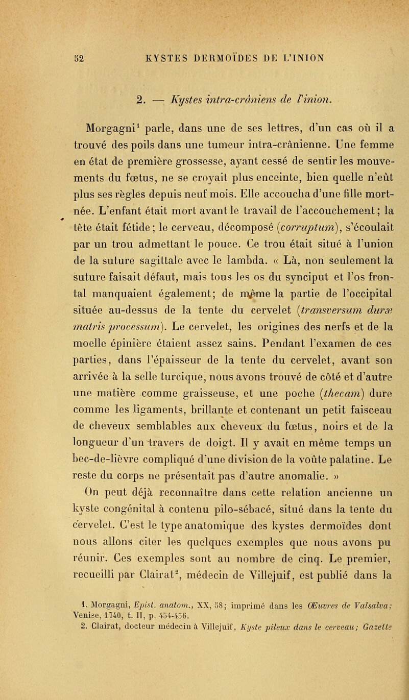 2. — Kystes inti^a-crâniens de ri7iion. Morg-agni* parle, dans une de ses lettres, d'un cas où il a trouvé des poils dans une tumeur intra-crânienne. Une femme en état de première grossesse, ayant cessé de sentir les mouve- ments du fœtus, ne se croyait plus enceinte, bien quelle n'eut plus ses règles depuis neuf mois. Elle accoucha d'une fille mort- née. L'enfant était mort avant le travail de raccouchement ; la tête était fétide; le cerveau, décomposé {corrupturn)^ s'écoulait par un trou admettant le pouce. Ce trou était situé à l'union de la suture sagittale avec le lambda, « Là, non seulement la suture faisait défaut, mais tous les os du synciput et l'os fron- tal manquaient également; de m^me la partie de l'occipital située au-dessus de la tente du cervelet {transversmn dura', matris jjrocessmn). Le cervelet, les origines des nerfs et de la moelle épinière étaient assez sains. Pendant l'examen de ces parties, dans l'épaisseur de la tente du cervelet, avant son arrivée à la selle turcique, nous avons trouvé de côté et d'autre une matière comme graisseuse, et une poche [thecam] dure comme les ligaments, brillante et contenant un petit faisceau de cheveux semblables aux cheveux du fœtus, noirs et de la longueur d'uniravers de doigt. Il y avait en même temps un bec-de-lièvre compliqué d'une division de la voûte palatine. Le reste du corps ne présentait pas d'autre anomalie. » On peut déjà reconnaître dans cette relation ancienne un kyste congénital à contenu pilo-sébacé, situé dans la tente du cervelet. C'est le type anatomique des kystes dermoïdes dont nous allons citer les quelques exemples que nous avons pu réunir. Ces exemples sont au nombre de cinq. Le premier, recueilli par Clairat^, médecin de Villejuif, est publié dans la 1. Morgagni, Epist. anatom., XX, S8; imprimé dans les OEiwres de Valsalva; Venise, 1740, t. II, p. 454-436.