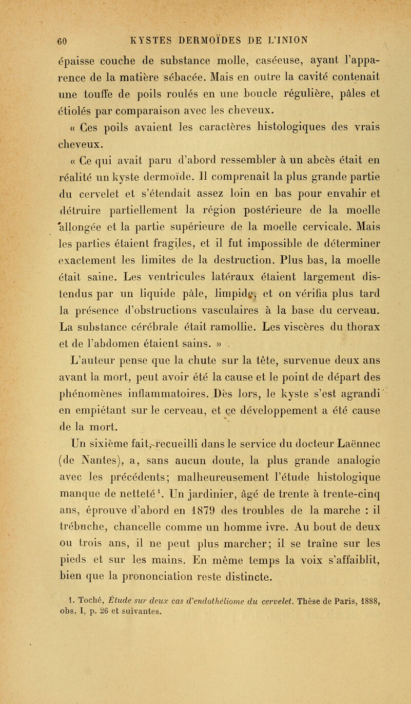 épaisse couche de substance molle, caséeuse, ayant l'appa- rence de la matière sébacée. Mais en outre la cavité contenait une touffe de poils roulés en une boucle régulière, pâles et étiolés par comparaison avec les cheveux. <( Ces poils avaient les caractères histologiques des vrais cheveux. « Ce qui avait paru d'abord ressembler à un abcès était en réalité un kyste dermoïde. Jl comprenait la plus grande partie du cervelet et s'étendait assez loin en bas pour envahir et détruire partiellement la région postérieure de la moelle allongée et la partie supérieure de la moelle cervicale. Mais les parties étaient fragiles, et il fut impossible de déterminer exactement les limites de la destruction. Plus bas, la moelle était saine. Les ventricules latéraux étaient largement dis- tendus par un liquide pâle, limpide, et on vérifia plus tard la présence d'obstructions vasculaires à la base du cerveau. La substance cérébrale était ramollie. Les viscères du thorax et de l'abdomen étaient sains. » , L'auteur pense que la chute sur la tète, survenue deux ans avant la mort, peut avoir été la cause et le point de départ des phénomènes inflammatoires..Dès lors, le kyste s'est agrandi' en empiétant sur le cerveau, et ce développement a été cause de la mort. Un sixième fait^recueilli dans le service du docteur Laënnec (de Nantes), a, sans aucun doute, la plus grande analogie avec les précédents; malheureusement l'étude histologique manque de netteté ^ Un jardinier, âgé de trente à trente-cinq ans, éprouve d'abord en 1879 des troubles de la marche : il trébuche, chancelle comme un homme ivre. Au bout de deux ou trois ans, il ne peut plus marcher; il se traîne sur les pieds et sur les mains. En même temps la voix s'affaiblit, bien que la prononciation reste distincte. i. Toché, Étude sur deux cas d'endothéliome du cervelet. Thèse de Paris, 1888, obs, I, p. 26 et suivantes.