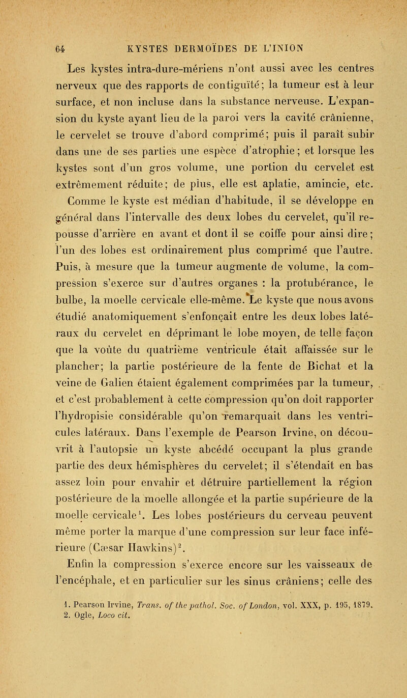 Les kystes intra-dure-mériens n'ont aussi avec les centres nerveux que des rapports de contiguïté; la tumeur est à leur surface, et non incluse dans la substance nerveuse. L'expan- sion du kyste ayant lieu de la paroi vers la cavité crânienne, le cervelet se trouve d'abord comprimé; puis il paraît subir dans une de ses parties une espèce d'atrophie ; et lorsque les kystes sont d'un gros volume, une portion du cervelet est extrêmement réduite; de plus, elle est aplatie, amincie, etc. Comme le kyste est médian d'habitude, il se développe en général dans l'intervalle des deux lobes du cervelet, qu'il re- pousse d'arrière en avant et dont il se coiffe pour ainsi dire ; l'un des lobes est ordinairement plus comprimé que l'autre. Puis, à mesure que la tumeur augmente de volume, la com- pression s'exerce sur d'autres organes : la protubérance, le bulbe, la moelle cervicale elle-même.TLe kyste que nous avons étudié anatomiquement s'enfonçait entre les deux lobes laté- raux du cervelet en déprimant le lobe moyen, de telle façon que la voûte du quatrième ventricule était affaissée sur le plancher; la partie postérieure de la fente de Bichat et la veine de Galien étaient également comprimées par la tumeur, et c'est probablement à cette compression qu'on doit rapporter l'hydropisie considérable qu'on remarquait dans les ventri- cules latéraux. Dans l'exemple de Pearson Irvine, on décou- vrit à l'autopsie un kyste abcédé occupant la plus grande partie des deux hémisphères du cervelet; il s'étendait en bas assez loin pour envahir et détruire partiellement la région postérieure de la moelle allongée et la partie supérieure de la moelle cervicale ^ Les lobes postérieurs du cerveau peuvent même porter la marque d'une compression sur leur face infé- rieure (Cœsar Hawkin s) ^ Enfin la compression s'exerce encore sur les vaisseaux de l'encéphale, et en particulier sur les sinus crâniens; celle des 1. Pearson Irvine, Trans. oflhepathol. Soc. ofLondon, vol. XXX, p. 195, 1879. 2. Ogle, Loco cit.