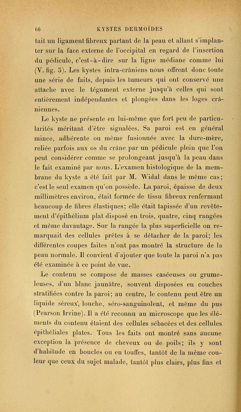 tait un ligament fibreux partant de la peau et allant s'implan- ter sur la face externe de l'occipital en regard de l'insertion du pédicule, c'est-à-dire sur la ligne médiane comme lui (V. fig. S). Les kystes intra-crâniens nous offrent donc toute une série de faits, depuis les tumeurs qui ont conservé une attache avec le tégument externe jusqu'à celles qui sont entièrement indépendantes et plongées dans les loges crâ- niennes. Le kyste ne présente en lui-même que fort peu de particu- larités méritant d'être signalées. Sa paroi est en général mince, adhérente ou même fusionnée avec la dure-mère, reliée parfois aux os du crâne par un pédicule plein que l'on peut considérer comme se prolongeant jusqu'à la peau dans le fait examiné par nous. L'examen histologique de la mem- brane du kyste a été fait par M. Widal dans le même cas ; c'est le seul examen qu'on possède. La paroi, épaisse de deux millimètres environ, était formée de tissu fibreux renfermant beaucoup de fibres élastiques; elle était tapissée d'un revête- ment d'épithélium plat disposé en trois, quatre, cinq rangées et même davantage. Sur la rangée la plus superficielle on re- marquait des cellules prêtes à se détacher de la paroi; les différentes coupes faites n'ont pas montré la structure de la peau normale. Il convient d'ajouter que toute la paroi n'a pas été examinée à ce point de vue. Le contenu se compose de masses caséeuses ou grume- leuses, d'un blanc jaunâtre, souvent disposées en couches stratifiées contre la paroi; au centre, le contenu peut être un liquide séreux*, louche, séro-sanguinolent, et même du pus (Pearson Irvine). Il a été reconnu au microscope que les élé- ments du contenu étaient des cellules sébacées et des cellules épithéliales plates. Tous les faits ont montré sans aucune exception la présence de cheveux ou de poils; ils y sont d'habitude en boucles ou en touffes, tantôt de la même cou- leur que ceux du sujet malade, tantôt plus clairs, plus fins et