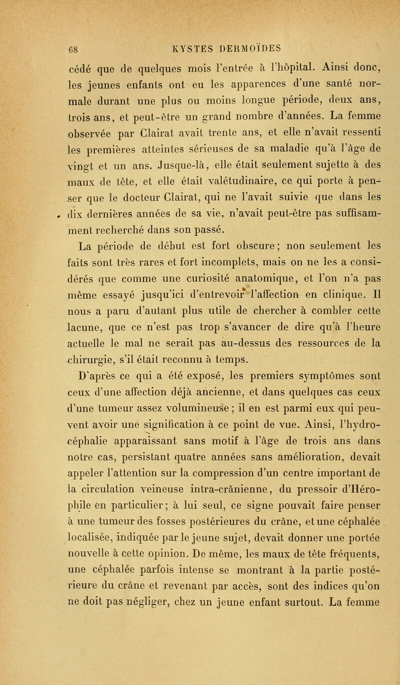 cédé que de quelques mois l'entrée à l'hôpital. Ainsi donc, les jeunes enfants ont eu les apparences d'une santé nor- male durant une plus ou moins longue période, deux ans, trois ans, et peut-être un grand nombre d'années. La femme observée par Clairat avait trente ans, et elle n'avait ressenti les premières atteintes sérieuses de sa maladie qu'à l'âge de vingt et un ans. Jusque-là, elle était seulement sujette à des maux de tête, et elle était valétudinaire, ce qui porte à pen- ser que le docteur Clairat, qui ne l'avait suivie que dans les # dix dernières années de sa vie, n'avait peut-être pas suffisam- ment recherché dans son passé. La période de début est fort obscure ; non seulement les faits sont très rares et fort incomplets, mais on ne les a consi- dérés que comme une curiosité anatomique, et l'on n'a pas même essayé jusqu'ici d'entrevoir l'affection en clinique. Il nous a paru d'autant plus utile de chercher à combler cette lacune, que ce n'est pas trop s'avancer de dire qu'à l'heure actuelle le mal ne serait pas au-dessus des ressources de la chirurgie, s'il était reconnu à temps. D'après ce qui a été exposé, les premiers symptômes sont ceux d'une affection déjà ancienne, et dans quelques cas ceux d'une tumeur assez volumineu-se ; il en est parmi eux qui peu- vent avoir une signification à ce point de vue. Ainsi, l'hydro- céphalie apparaissant sans motif à l'âge de trois ans dans notre cas, persistant quatre années sans amélioration, devait appeler l'attention sur la compression d'un centre important de la circulation veineuse intra-crânienne, du pressoir d'Héro- phile en particulier ; à lui seul, ce signe pouvait faire penser à une tumeur des fosses postérieures du crâne, et une céphalée localisée, indiquée parle jeune sujet, devait donner une portée nouvelle à cette opinion. De même, les maux de tête fréquents, une céphalée parfois intense se montrant à la partie posté- rieure du crâne et revenant par accès, sont des indices qu'on ne doit pas iiégKger, chez un jeune enfant surtout. La femme