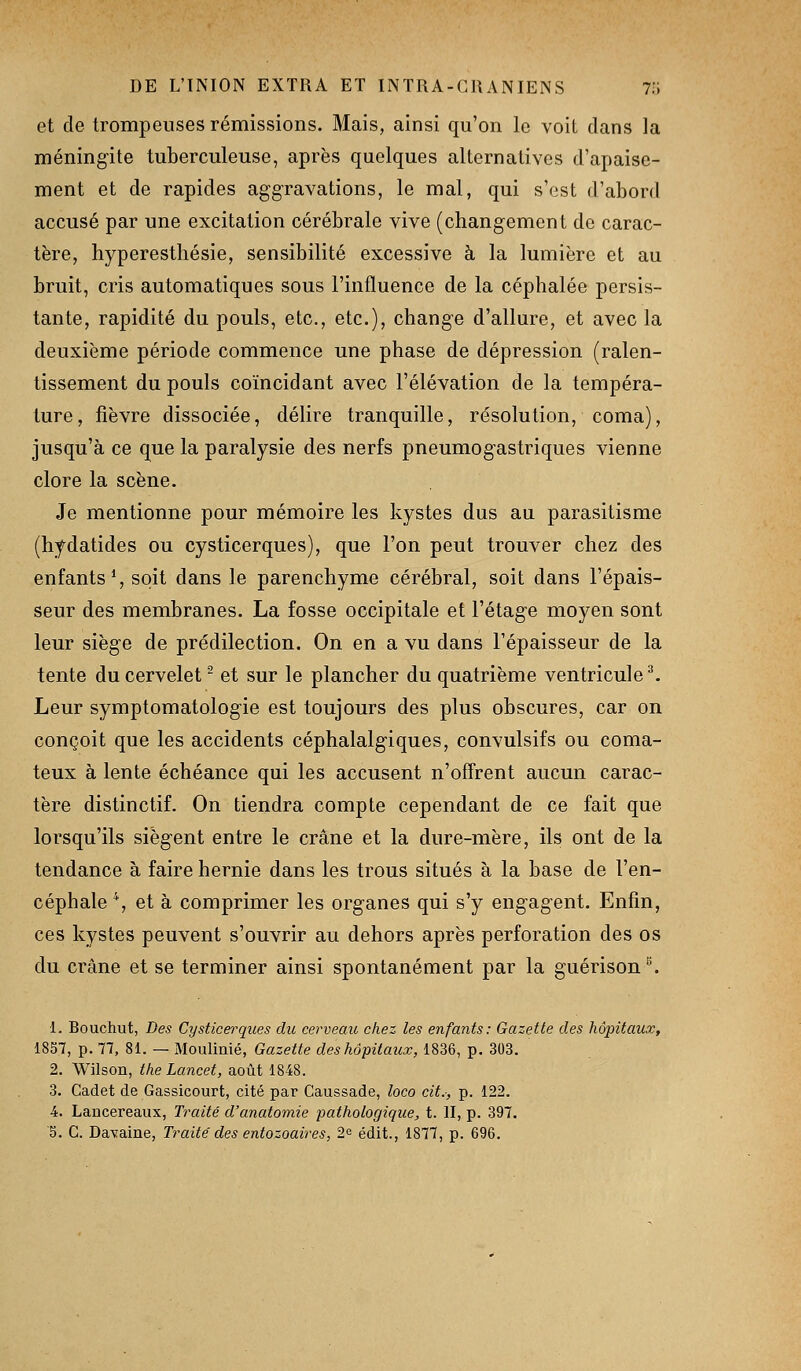 et de trompeuses rémissions. Mais, ainsi qu'on le voit dans la méningite tuberculeuse, après quelques alternatives d'apaise- ment et de rapides aggravations, le mal, qui s'est d'abord accusé par une excitation cérébrale vive (changement de carac- tère, hyperesthésie, sensibilité excessive à la lumière et au bruit, cris automatiques sous l'influence de la céphalée persis- tante, rapidité du pouls, etc., etc.), change d'allure, et avec la deuxième période commence une phase de dépression (ralen- tissement du pouls coïncidant avec l'élévation de la tempéra- ture , fièvre dissociée, délire tranquille, résolution, coma), jusqu'à ce que la paralysie des nerfs pneumogastriques vienne clore la scène. Je mentionne pour mémoire les kystes dus au parasitisme (hydatides ou cysticerques), que l'on peut trouver chez des enfants % soit dans le parenchyme cérébral, soit dans l'épais- seur des membranes. La fosse occipitale et l'étage moyen sont leur siège de prédilection. On en a vu dans l'épaisseur de la tente du cervelet - et sur le plancher du quatrième ventricule ^ Leur symptomatologie est toujours des plus obscures, car on conçoit que les accidents céphalalgiques, convulsifs ou coma- teux à lente échéance qui les accusent n'offrent aucun carac- tère distinctif. On tiendra compte cependant de ce fait que lorsqu'ils siègent entre le crâne et la dure-mère, ils ont de la tendance à faire hernie dans les trous situés à la base de l'en- céphale \ et à comprimer les organes qui s'y engagent. Enfin, ces kystes peuvent s'ouvrir au dehors après perforation des os du crâne et se terminer ainsi spontanément par la guérison ^ 1. Bouchut, Des Cysticerques du cerveau chez les enfants: Gazette des hôpitaux, 1857, p. 77, 81. — Moulinié, Gazette des hôpitaux, 1836, p. 303. 2. Wilson, the Lancet, août 1848. 3. Cadet de Gassicourt, cité par Caussade, loco cit.-, p. 122. 4. Lancereaux, Traité d'anatomie pathologique, t. II, p. 397. 5. G. DaYaine, Traité des entozoaires, 2^ édit., 1877, p. 696.