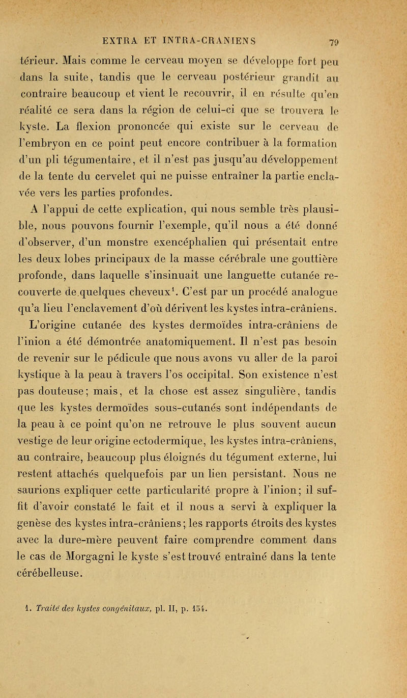 térieur. Mais comme le cerveau moyen se développe fort peu dans la suite, tandis que le cerveau postérieur grandit au contraire beaucoup et vient le recouvrir, il en résulte qu'en réalité ce sera dans la région de celui-ci que se trouvera ](i kyste. La flexion prononcée qui existe sur le cerveau de l'embryon en ce point peut encore contribuer à la formation d'un pli tégumentaire, et il n'est pas jusqu'au développement de la tente du cervelet qui ne puisse entraîner la partie encla- vée vers les parties profondes. A l'appui de cette explication, qui nous semble très plausi- ble, nous pouvons fournir l'exemple, qu'il nous a été donné d'observer, d'un monstre exencéphalien qui présentait entre les deux lobes principaux de la masse cérébrale une gouttière profonde, dans laquelle s'insinuait une languette cutanée re- couverte de.quelques cheveux^ C'est par un procédé analogue qu'a lieu l'enclavement d'où dérivent les kystes intra-crâniens. L'origine cutanée des kystes dermoïdes intra-crâniens de l'inion a été démontrée anatomiquement. Il n'est pas besoin de revenir sur le pédicule que nous avons vu aller de la paroi kystique à la peau à travers l'os occipital. Son existence n'est pas douteuse; mais, et la chose est assez singulière, tandis que les kystes dermoïdes sous-cutanés sont indépendants de la peau à ce point qu'on ne retrouve le plus souvent aucun vestige de leur origine ectodermique, les kystes intra-crâniens, au contraire, beaucoup plus éloignés du tégument externe, lui restent attachés quelquefois par un lien persistant. Nous ne saurions expliquer cette particularité propre à l'inion; il suf- fit d'avoir constaté le fait et il nous a servi à expliquer la genèse des kystes intra-crâniens; les rapports étroits des kystes avec la dure-mère peuvent faire comprendre comment dans le cas de Morgagni le kyste s'est trouvé entraîné dans la tente cérébelleuse. 1. Traité des kystes congénitaux, pi. II, p. 154.