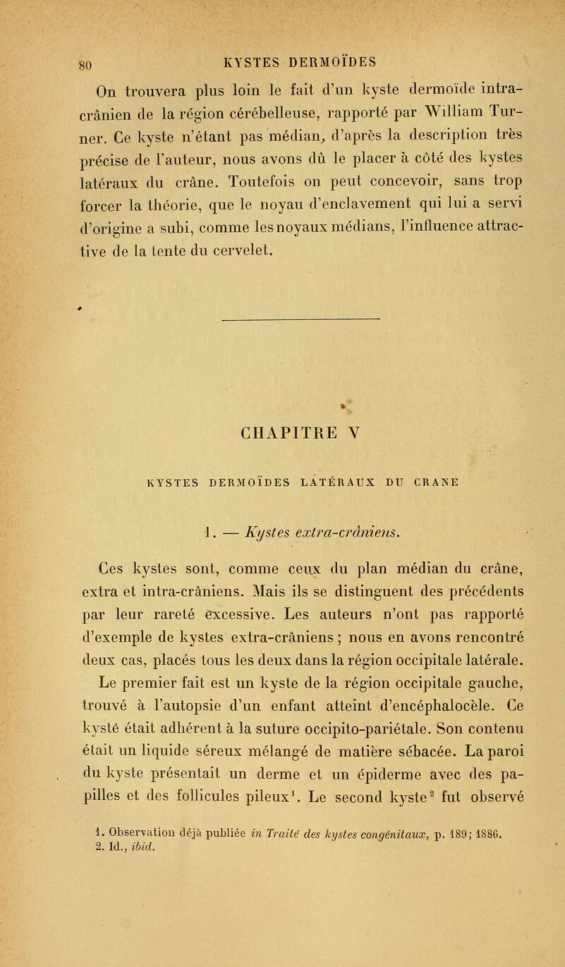 On trouvera plus loin le fait d'un kyste dermoïde intra- crânien de la région cérébelleuse, rapporté par William Tur- ner. Ce kyste n'étant pas médian^ d'après la description très précise de l'auteur, nous avons dû le placer à côté des kystes latéraux du crâne. Toutefois on peut concevoir, sans trop forcer la théorie, que le noyau d'enclavement qui lui a servi d'origine a subi, comme les noyaux médians, l'influence attrac- tive de la tente du cervelet. CHAPITRE V KYSTES DERMOÏDES LATÉRAUX DU CRANE 1. — Kystes extra-crâniens. Ces kystes sont, comme ceux du plan médian du crâne, extra et intra-crâniens. Mais ils se distinguent des précédents par leur rareté excessive. Les auteurs n'ont pas rapporté d'exemple de kystes extra-crâniens ; nous en avons rencontré deux cas, placés tous les deux dans la région occipitale latérale. Le premier fait est un kyste de la région occipitale gauche, trouvé à l'autopsie d'un enfant atteint d'encéphalocèle. Ce kyste était adhérent à la suture occipito-pariétale. Son contenu était un liquide séreux mélangé de matière sébacée. La paroi du kyste présentait un derme et un épiderme avec des pa- pilles et des follicules pileux'. Le second kyste^ fut observé 1. Observation déjà publiée in Traité des kystes congénitaux, p. 189; 1886. 2. Id., ibid.