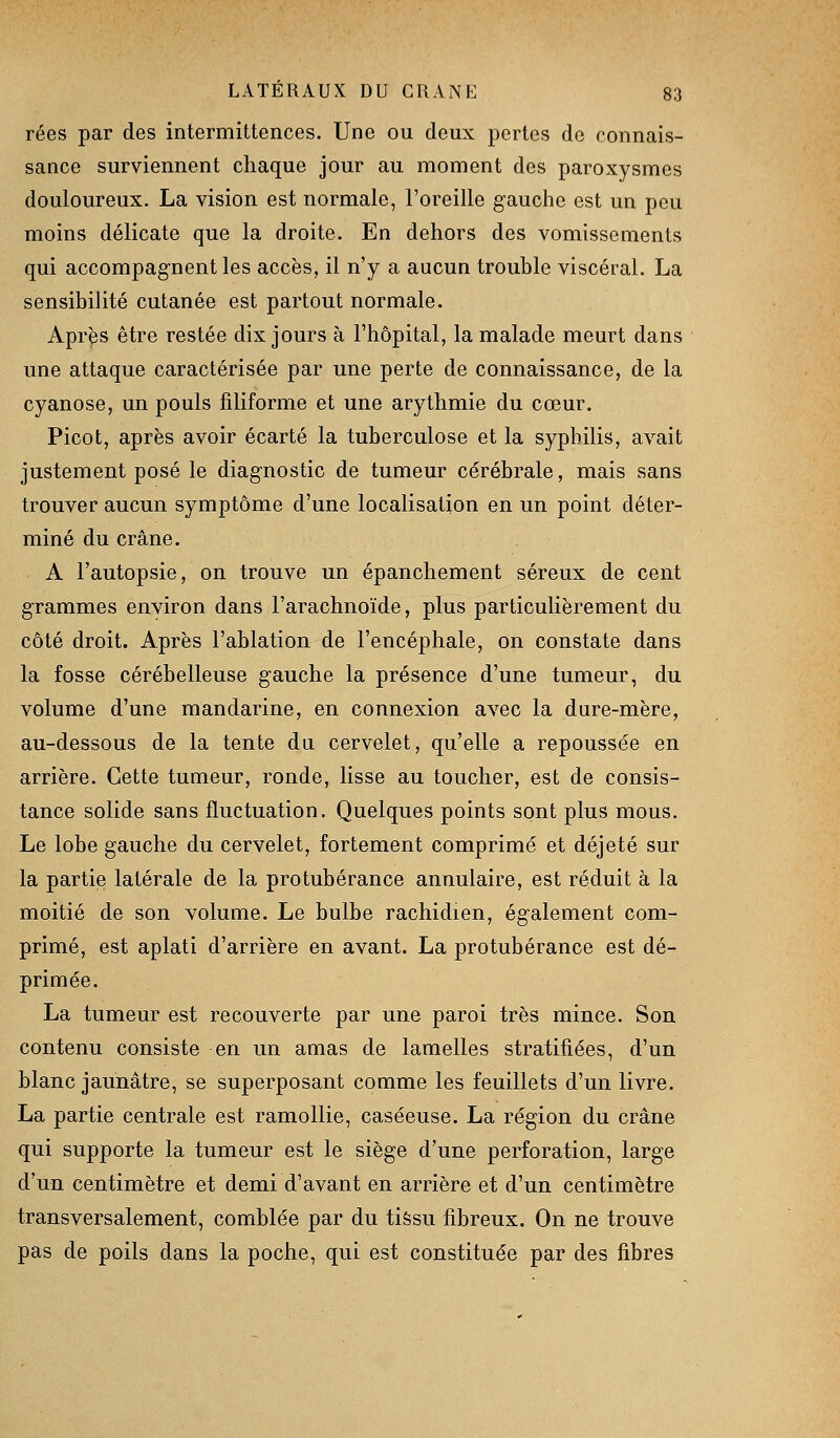 rées par des intermittences. Une ou deux pertes de connais- sance surviennent chaque jour au moment des paroxysmes douloureux. La vision est normale, l'oreille gauche est un peu moins délicate que la droite. En dehors des vomissements qui accompagnent les accès, il n'y a aucun trouble viscéral. La sensibilité cutanée est partout normale. Après être restée dix jours à l'hôpital, la malade meurt dans une attaque caractérisée par une perte de connaissance, de la cyanose, un pouls filiforme et une arythmie du cœur. Picot, après avoir écarté la tuberculose et la syphilis, avait justement posé le diagnostic de tumeur cérébrale, mais sans trouver aucun symptôme d'une localisation en un point déter- miné du crâne. A l'autopsie, on trouve un épanchement séreux de cent grammes environ dans l'arachnoïde, plus particulièrement du côté droit. Après l'ablation de l'encéphale, on constate dans la fosse cérébelleuse gauche la présence d'une tumeur, du volume d'une mandarine, en connexion avec la dure-mère, au-dessous de la tente du cervelet, qu'elle a repoussée en arrière. Cette tumeur, ronde, lisse au toucher, est de consis- tance solide sans fluctuation. Quelques points sont plus mous. Le lobe gauche du cervelet, fortement comprimé et déjeté sur la partie latérale de la protubérance annulaire, est réduit à la moitié de son volume. Le bulbe rachidien, également com- primé, est aplati d'arrière en avant. La protubérance est dé- primée. La tumeur est recouverte par une paroi très mince. Son contenu consiste en un amas de lamelles stratifiées, d'un blanc jaunâtre, se superposant comme les feuillets d'un livre. La partie centrale est ramollie, caséeuse. La région du crâne qui supporte la tumeur est le siège d'une perforation, large d'un centimètre et demi d'avant en arrière et d'un centimètre transversalement, comblée par du tiSsu fibreux. On ne trouve pas de poils dans la poche, qui est constituée par des fibres