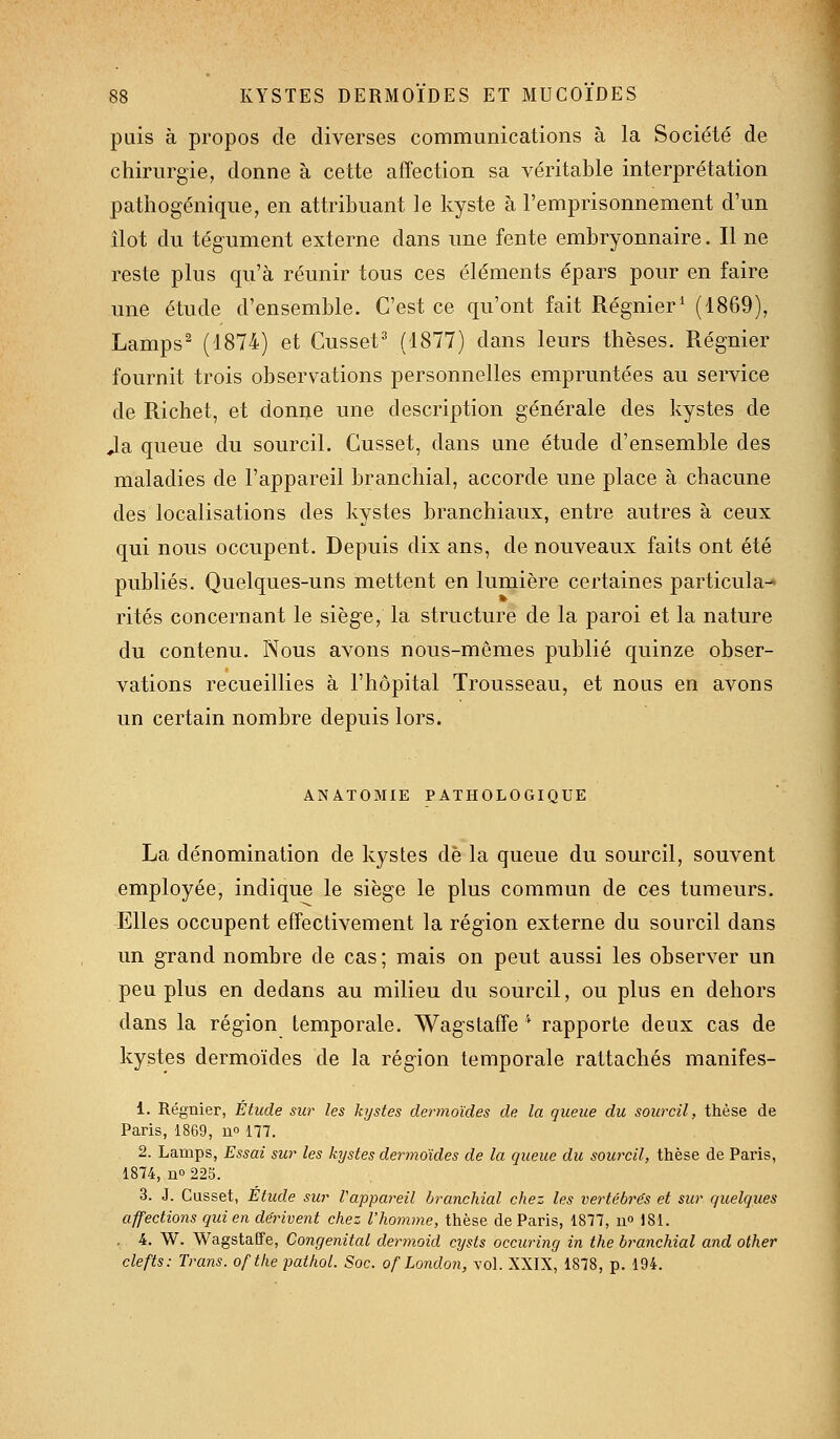 puis à propos de diverses communications à la Société de chirurgie, donne à cette affection sa véritable interprétation pathogénique, en attribuant le kyste à l'emprisonnement d'un îlot du tégument externe dans une fente embryonnaire. Il ne reste plus qu'à réunir tous ces éléments épars pour en faire une étude d'ensemble. C'est ce qu'ont fait Régnier' (1869), Lamps^ (1874) et Cusset^ (1877) dans leurs thèses. Régnier fournit trois observations personnelles empruntées au service de Richet, et donne une description générale des kystes de Ja queue du sourcil. Gusset, dans une étude d'ensemble des maladies de l'appareil branchial, accorde une place à chacune des localisations des kystes branchiaux, entre autres à ceux qui nous occupent. Depuis dix ans, de nouveaux faits ont été publiés. Quelques-uns mettent en lumière certaines particula-* rites concernant le siège, la structure de la paroi et la nature du contenu. Nous avons nous-mêmes publié quinze obser- vations recueillies à l'hôpital Trousseau, et nous en avons un certain nombre depuis lors. ANATOMIE PATHOLOGIQUE La dénomination de kystes de la queue du sourcil, souvent employée, indique le siège le plus commun de ces tumeurs. Elles occupent effectivement la région externe du sourcil dans un grand nombre de cas ; mais on peut aussi les observer un peu plus en dedans au milieu du sourcil, ou plus en dehors dans la région temporale. Wagstaffe '' rapporte deux cas de kystes dermoïdes de la région temporale rattachés manifes- 1. Régnier, Étude siw les kystes dermoïdes de la queue du sourcil, thèse de Paris, 1869, n 177. 2. Lamps, Essai sur les kystes dermoïdes de la queue du sourcil, thèse de Paris, 1874, no 225. 3. J. Cusset, Etude sur Vappareil branchial chez les vertébre's et sur quelques affections qui en dérivent chez l'homme, thèse de Paris, 1877, u° 181. , 4. W. Wagstaffe, Congénital dermoid cysts occuring in the branchial and other clefts: Trans. ofthepathol. Soc. of London, vol. XXIX, 1878, p. 194.