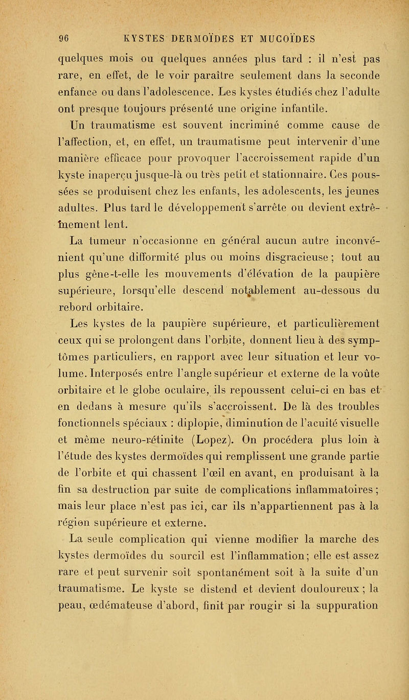 quelques mois ou quelques années plus tard : il n'est pas rare, en effet, de le voir paraître seulement dans la seconde enfance ou dans l'adolescence. Les kystes étudiés chez l'adulte ont presque toujours présenté une origine infantile. Un traumatisme est souvent incriminé comme cause de l'affection, et, en effet, un traumatisme peut intervenir d'une manière efficace pour provoquer l'accroissement rapide d'un kyste inaperçu jusque-là ou très petit et stationnaire. Ces pous- sées se produisent chez les enfants, les adolescents, les jeunes adultes. Plus tard le développement s'arrête ou devient extrê- • înement lent. La tumeur n'occasionne en général aucun autre inconvé- nient qu'une difformité plus ou moins disgracieuse ; tout au plus gêne-t-elle les mouvements d'élévation de la paupière supérieure, lorsqu'elle descend notablement au-dessous du rebord orbitaire. Les kystes de la paupière supérieure, et particulièrement ceux qui se prolongent dans l'orbite, donnent lieu à des symp- tômes particuliers, en rapport avec leur situation et leur vo- lume. Interposés entre l'angle supérieur et externe de la voûte orbitaire et le globe oculaire, ils repoussent celui-ci en bas et- en dedans à mesure qu'ils s'accroissent. De là des troubles fonctionnels spéciaux : diplopie, diminution de l'acuité visuelle et même neuro-rétinite (Lopez). On procédera plus loin à l'étude des kystes dermoïdes qui remplissent une grande partie de l'orbite et qui chassent l'œil en avant, en produisant à la fin sa destruction par suite de complications inflammatoires ; mais leur place n'est pas ici, car ils n'appartiennent pas à la région supérieure et externe. La seule complication qui vienne modifier la marche des kystes dermoïdes du sourcil est l'inflammation; elle est assez rare et peut survenir soit spontanément soit à la suite d'un traumatisme. Le kyste se distend et devient douloureux ; la peau, œdémateuse d'abord, finit par rougir si la suppuration