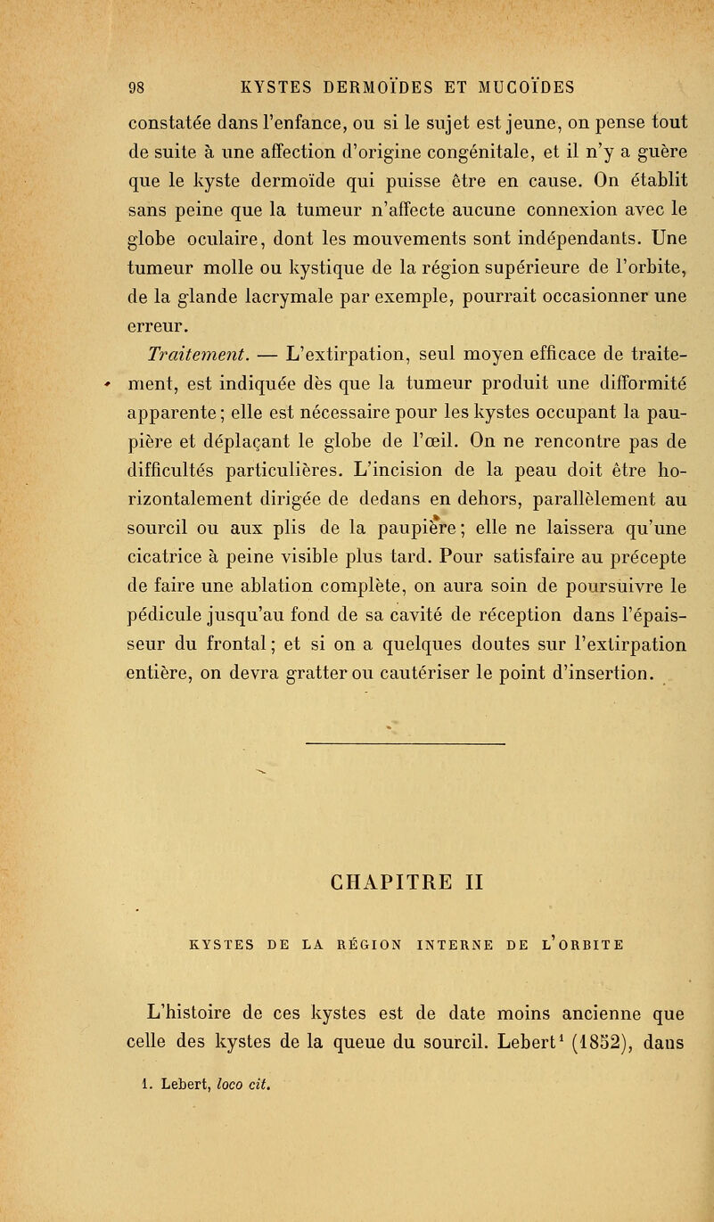 constatée dans l'enfance, ou si le sujet est jeune, on pense tout de suite à une affection d'origine congénitale, et il n'y a guère que le kyste dermoïde qui puisse être en cause. On établit sans peine que la tumeur n'affecte aucune connexion avec le globe oculaire, dont les mouvements sont indépendants. Une tumeur molle ou kystique de la région supérieure de l'orbite, de la glande lacrymale par exemple, pourrait occasionner une erreur. Traitement. — L'extirpation, seul moyen efficace de traite- ment, est indiquée dès que la tumeur produit une difformité apparente ; elle est nécessaire pour les kystes occupant la pau- pière et déplaçant le globe de l'œil. On ne rencontre pas de difficultés particulières. L'incision de la peau doit être ho- rizontalement dirigée de dedans en dehors, parallèlement au sourcil ou aux plis de la paupière ; elle ne laissera qu'une cicatrice à peine visible plus tard. Pour satisfaire au précepte de faire une ablation complète, on aura soin de poursuivre le pédicule jusqu'au fond de sa cavité de réception dans l'épais- seur du frontal; et si on a quelques doutes sur l'extirpation entière, on devra gratter ou cautériser le point d'insertion. CHAPITRE II KYSTES DE LA RÉGION INTERNE DE l'oRBITE L'histoire de ces kystes est de date moins ancienne que celle des kystes de la queue du sourcil. Lebert* (1852), dans 1. Lebert, loco cit.