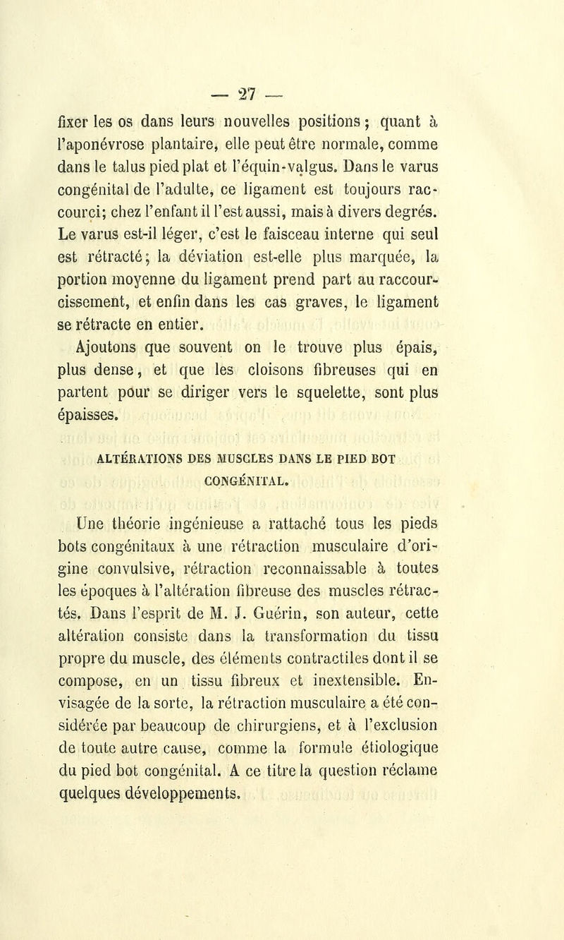 fixer les os dans leurs nouvelles positions ; quant à l'aponévrose plantaire, elle peut être normale, comme dans le talus pied plat et l'équin-valgus. Dans le varus congénital de l'adulte, ce ligament est toujours rac* courci; chez l'enfant il l'est aussi, mais à divers degrés. Le varus est-il léger, c'est le faisceau interne qui seul est rétracté; la déviation est-elle plus marquée, la portion moyenne du ligament prend part au raccour- cissement, et enfin dans les cas graves, le ligament se rétracte en entier. Ajoutons que souvent on le trouve plus épais, plus dense, et que les cloisons fibreuses qui en partent pour se diriger vers le squelette, sont plus épaisses. ALTÉRATIONS DES MUSCLES DANS LE PIED BOT CONGÉNITAL. Une théorie ingénieuse a rattaché tous les pieds bots congénitaux à une rétraction musculaire d'ori- gine convulsive, rétraction reconnaissable à toutes les époques à l'altération fibreuse des muscles rétrac- tés. Dans l'esprit de M. J. Guërin, son auteur, cette altération consiste dans la transformation du tissu propre du muscle, des éléments contractiles dont il se compose, en un tissu fibreux et inextensible. En- visagée de la sorte, la rétraction musculaire a été con- sidérée par beaucoup de chirurgiens, et à l'exclusion de toute autre cause, comme la formule étiologique du pied bot congénital. A ce titre la question réclame quelques développements.