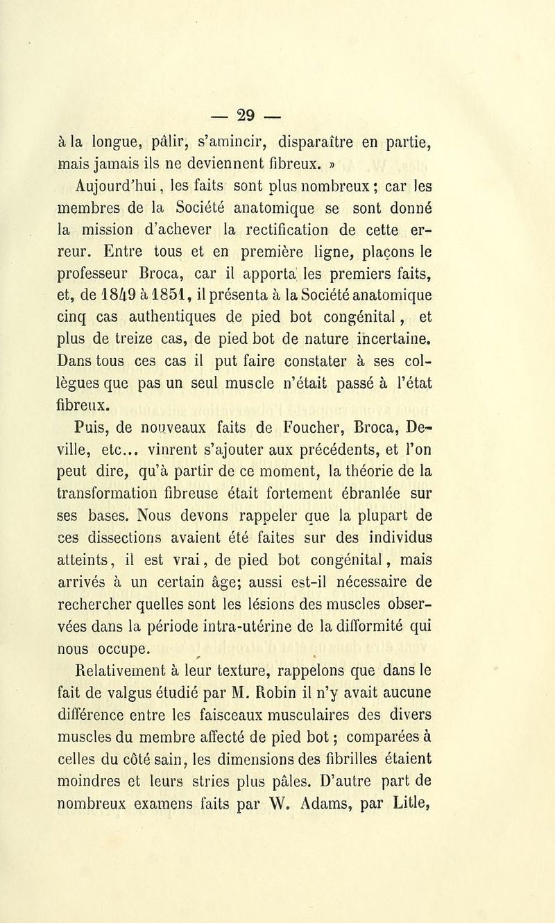 à la longue, pâlir, s'amincir, disparaître en partie, mais jamais ils ne deviennent fibreux. » Aujourd'hui, les faits sont plus nombreux ; car les membres de la Société anatomique se sont donné la mission d'achever la rectification de cette er- reur. Entre tous et en première ligne, plaçons le professeur Broca, car il apporta' les premiers faits, et, de 18/t9 à 1851, il présenta à la Société anatomique cinq cas authentiques de pied bot congénital, et plus de treize cas, de pied bot de nature incertaine. Dans tous ces cas il put faire constater à ses col- lègues que pas un seul muscle n'était passé à l'état fibreux. Puis, de nouveaux faits de Foucher, Broca, De- ville, etc.. vinrent s'ajouter aux précédents, et l'on peut dire, qu'à partir de ce moment, la théorie de la transformation fibreuse était fortement ébranlée sur ses bases. Nous devons rappeler que la plupart de ces dissections avaient été faites sur des individus atteints, il est vrai, de pied bot congénital, mais arrivés à un certain âge; aussi est-il nécessaire de rechercher quelles sont les lésions des muscles obser- vées dans la période intra-utérine de la difformité qui nous occupe. Relativement à leur texture, rappelons que dans le fait de valgus étudié par M. Robin il n'y avait aucune différence entre les faisceaux musculaires des divers muscles du membre affecté de pied bot ; comparées à celles du côté sain, les dimensions des fibrilles étaient moindres et leurs stries plus pâles. D'autre part de nombreux examens faits par W. Adams, par Litle,