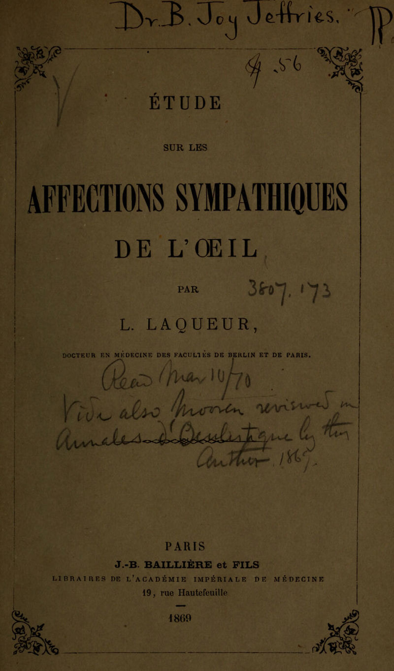 m 1bv3. 3~cu JÊ-ffrles. ' ïï) 5?' ÉTUDE SUR LES AFFECTIONS SYMPATHIQUES DE L'OEIL PAR L. LAQUEUR, DOCTEUR EN MKDECINE DES FACULTES DE BERLIN ET DE PARIS. 0 'hvifrU^. Wn. lAAyrv A^A^J^^ PARIS J.-B. BAILIilÈRE et FILS LIBRAIRES DE L'ACADÉMIE IMPÉRIALE DE MÉDECINE 19, rue Hautefeuille 1869 ?£& A