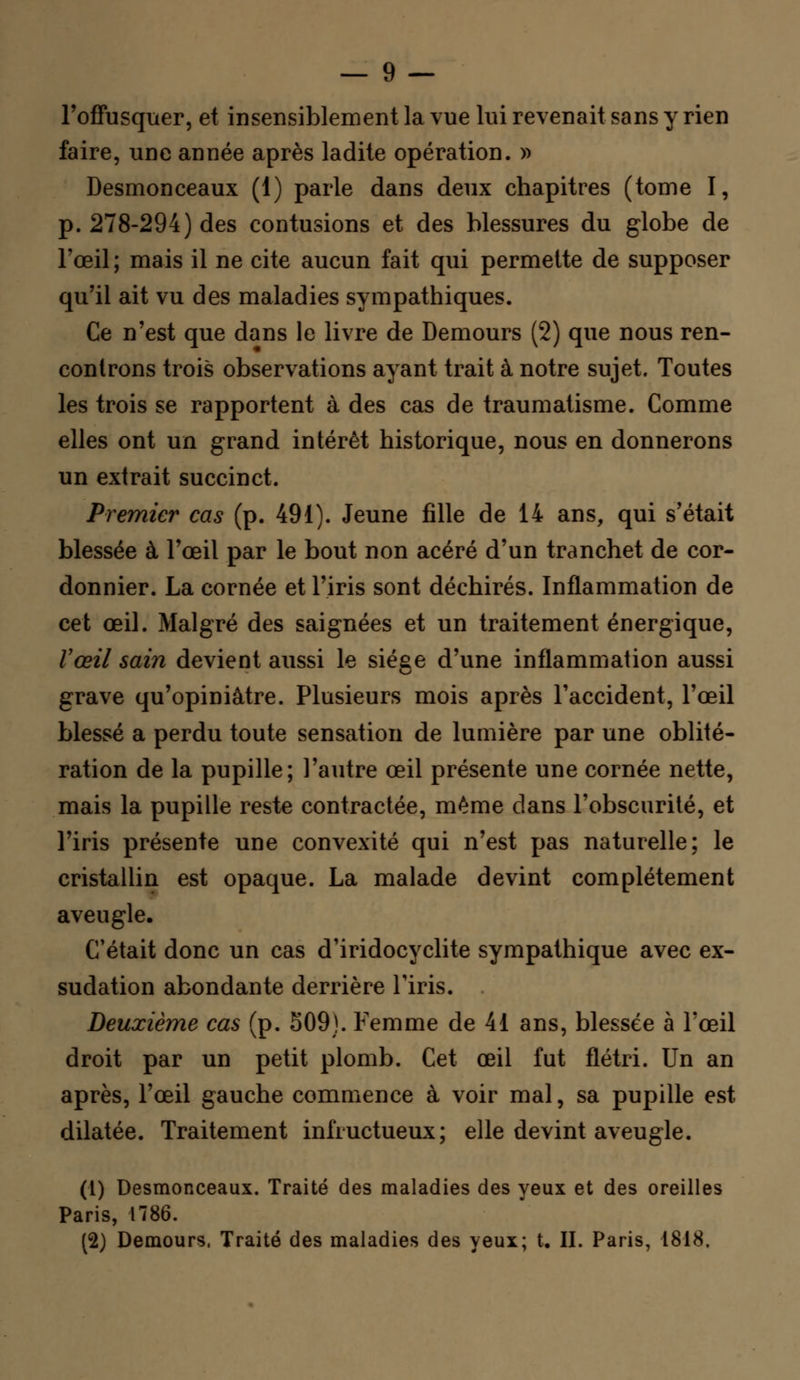 l'offusquer, et insensiblement la vue lui revenait sans y rien faire, une année après ladite opération. » Desmonceaux (1) parle dans deux chapitres (tome I, p. 278-294) des contusions et des blessures du globe de l'œil ; mais il ne cite aucun fait qui permette de supposer qu'il ait vu des maladies sympathiques. Ce n'est que dans le livre de Demours (2) que nous ren- controns trois observations ayant trait à notre sujet. Toutes les trois se rapportent à des cas de traumatisme. Comme elles ont un grand intérêt historique, nous en donnerons un extrait succinct. Premier cas (p. 491). Jeune fille de 14 ans, qui s'était blessée à l'œil par le bout non acéré d'un tranchet de cor- donnier. La cornée et l'iris sont déchirés. Inflammation de cet œil. Malgré des saignées et un traitement énergique, Vœil sain devient aussi le siéee d'une inflammation aussi grave qu'opiniâtre. Plusieurs mois après l'accident, l'œil blessé a perdu toute sensation de lumière par une oblité- ration de la pupille; l'autre œil présente une cornée nette, mais la pupille reste contractée, même dans l'obscurité, et l'iris présente une convexité qui n'est pas naturelle; le cristallin est opaque. La malade devint complètement aveugle. C'était donc un cas d'iridocyclite sympathique avec ex- sudation abondante derrière l'iris. Deuxième cas (p. S09). Femme de 41 ans, blessée à l'œil droit par un petit plomb. Cet œil fut flétri. Un an après, l'œil gauche commence à voir mal, sa pupille est dilatée. Traitement infructueux; elle devint aveugle. (1) Desmonceaux. Traité des maladies des yeux et des oreilles Paris, 1786. (2) Demours, Traité des maladies des yeux; t. II. Paris, 1818.