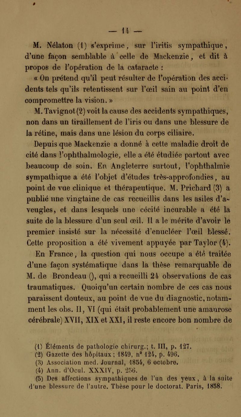 M. Nélaton (1) s'exprime, sur l'iritis sympathique, d'une façon semblable à celle de Mackenzie, et dit à propos de l'opération de la cataracte : « On prétend qu'il peut résulter de l'opération des acci- dents tels qu'ils retentissent sur l'œil sain au point d'en compromettre la vision. » M. Tavignot (2) voit la cause des accidents sympathiques, non dans un tiraillement de l'iris ou dans une blessure de la rétine, mais dans une lésion du corps ciliaire. Depuis que Mackenzie a donné à cette maladie droit de cité dans l'ophthalmologie, elle a été étudiée partout avec beaucoup de soin. En Angleterre surtout, l'ophthalmie sympathique a été l'objet d'études très-approfondies, au point de vue clinique et thérapeutique. M. Prichard (3) a publié une vingtaine de cas recueillis dans les asiles d'a- veugles, et dans lesquels une cécité incurable a été la suite de la blessure d'un seul œil. Il a le mérite d'avoir le premier insisté sur la nécessité d'enucléer l'œil blessé. Cette proposition a été vivement appuyée par Taylor (4). En France, la question qui nous occupe a été traitée d'une façon systématique dans la thèse remarquable de M. de Brondeau (), qui a recueilli 24 observations de cas traumatiques. Quoiqu'un certain nombre de ces cas nous paraissent douteux, au point de vue du diagnostic, notam- ment les obs. II, VI (qui était probablement une amaurose cérébrale) XVII, XIX et XXI, il reste encore bon nombre de (1) Éléments de pathologie chirurg.; t. III, p. 127. (2) Gazette des hôpitaux ; 1849, n° 124, p. 496. (3) Association med. Journal, 1854, 6 octobre. (4) Ann. d'Ocul. XXXIV, p. 256. (5) Des affections sympathiques de l'un des yeux , à la suite d'une blessure de l'autre. Thèse pour le doctorat. Paris, 1858.
