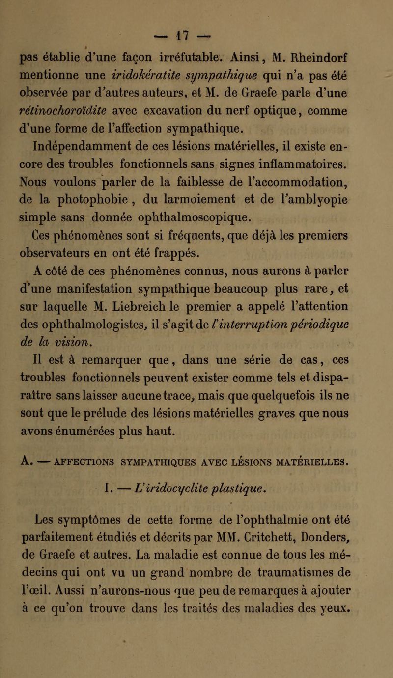pas établie d'une façon irréfutable. Ainsi, M. Rheindorf mentionne une iridokératite sympathique qui n'a pas été observée par d'autres auteurs, et M. de Graefe parle d'une rétinochoroïdite avec excavation du nerf optique, comme d'une forme de l'affection sympathique. Indépendamment de ces lésions matérielles, il existe en- core des troubles fonctionnels sans signes inflammatoires. Nous voulons parler de la faiblesse de l'accommodation, de la photophobie , du larmoiement et de Tamblyopie simple sans donnée ophthalmoscopique. Ces phénomènes sont si fréquents, que déjà les premiers observateurs en ont été frappés. À côté de ces phénomènes connus, nous aurons à parler d'une manifestation sympathique beaucoup plus rare, et sur laquelle M. Liebreich le premier a appelé l'attention des ophthalmologistes, il s'agit de l'interruption périodique de la vision. Il est à remarquer que, dans une série de cas, ces troubles fonctionnels peuvent exister comme tels et dispa- raître sans laisser aucune trace, mais que quelquefois ils ne sont que le prélude des lésions matérielles graves que nous avons énumérées plus haut. A. —AFFECTIONS SYMPATHIQUES AVEC LESIONS MATERIELLES. I. — Lïiridocyclite plastique. Les symptômes de cette forme de l'ophthalmie ont été parfaitement étudiés et décrits par MM. Critchett, Donders, de Graefe et autres. La maladie est connue de tous les mé- decins qui ont vu un grand nombre de traumatismes de l'œil. Aussi n'aurons-nous que peu de remarques à ajouter à ce qu'on trouve dans les traités des maladies des yeux.
