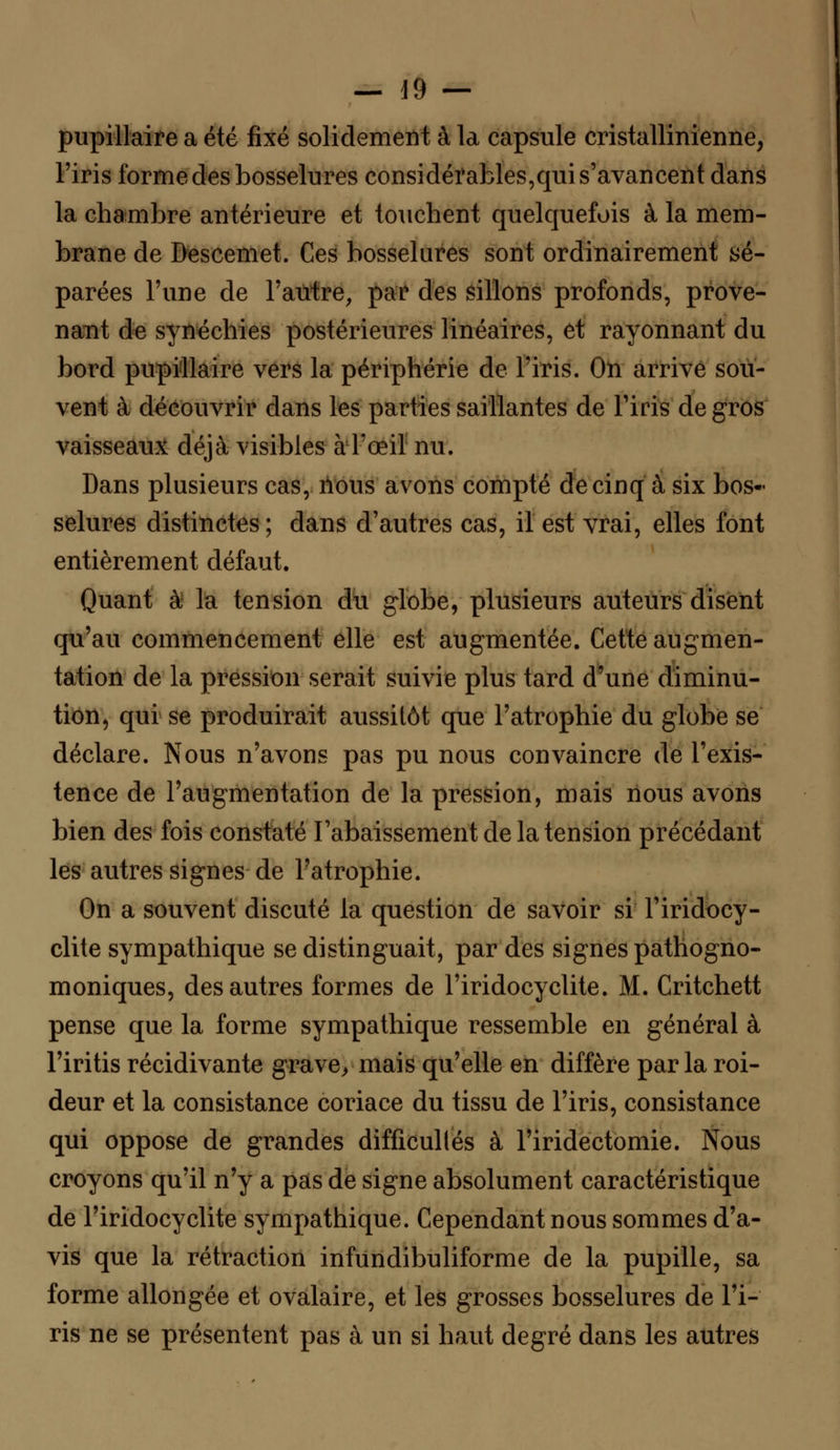 _ 19 — pupillaire a été fixé solidement à la capsule cristallinienne, l'iris forme des bosselures considérables,qui s'avancent dans la chambre antérieure et touchent quelquefois à la mem- brane de Descemet. Ces bosselures sont ordinairement sé- parées l'une de l'autre, par des sillons profonds, prove- nant de synéchies postérieures linéaires, et rayonnant du bord pupillaire vers la périphérie de l'iris. On arrive sou- vent à découvrir dans les parties saillantes de l'iris de gros vaisseaux déjà visibles à l'œil nu. Dans plusieurs cas, iïous avons compté de cinq à six bos- selures distinctes ; dans d'autres cas, il est vrai, elles font entièrement défaut. Quant à la tension du globe, plusieurs auteurs disent qu'au commencement elle est augmentée. Cette augmen- tation de la pression serait suivie plus tard d'une diminu- tion, qui se produirait aussitôt que l'atrophie du globe se déclare. Nous n'avons pas pu nous convaincre de l'exis- tence de l'augmentation de la pression, mais nous avons bien des fois constaté rabaissement de la tension précédant les autres signes de l'atrophie. On a souvent discuté la question de savoir si l'iridocy- clite sympathique se distinguait, par des signes pathogno- moniques, des autres formes de l'iridocyclite. M. Critchett pense que la forme sympathique ressemble en général à l'iritis récidivante grave, mais qu'elle en diffère parla roi- deur et la consistance coriace du tissu de l'iris, consistance qui oppose de grandes difficultés à l'iridectomie. Nous croyons qu'il n'y a pas de signe absolument caractéristique de l'iridocyclite sympathique. Cependant nous sommes d'a- vis que la rétraction infiindibuliforme de la pupille, sa forme allongée et ovalaire, et les grosses bosselures de l'i- ris ne se présentent pas à un si haut degré dans les autres