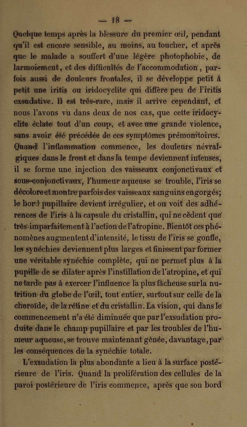 Quelque temps après la blessure du premier œil, pendant qu'il est encore sensible, au moins, au toucher, et après que le malade a souffert d'une légère photophobie, de larmoiement, et des difficultés de l'accommodation, par- fois aussi de douleurs frontales, il se développe petit à petit une iritis ou iridocyclite qui diffère peu de Firitis exsudative. Il est très-rare, mais il arrive cependant, et nous l'avons vu dans deux de nos cas, que cette iridocy- clite éclate tout d'un coup, et avec une grande violence, sans avoir été précédée de ces symptômes prémonitoires. Quand- l'inflammation commence, les douleurs névral- giques dans le front et dans la tempe deviennent intenses, il se forme une injection des vaisseaux conjonctivaux et sous-conjonctivanx, l'humeur aqueuse se trouble, Firis se décolore et montre parfois des vaisseaux sanguins engorgés; le bord pupillaire devient irrégulier, et on voit des adhé- rences de Firis à la capsule du cristallin, qui ne cèdent que très imparfaitement à l'action de l'atropine. Bientôt ces phé- nomènes augmentent d'intensité, le tissu de Firis se gonfle, les synéchies deviennent plus larges et finissent par former une véritable synéchie complète, qui ne permet plus à la pupille de se dilater après l'instillation de l'atropine, et qui ne tarde pas à exercer l'influence la plus fâcheuse surla nu- trition du globe de l'œil, tout entier, surtout sur celle de la choroïde, de la rétine et du cristallin. La vision, qui dans le commencement n'a été diminuée que par Fexsudation pro- duite dans le champ pupillaire et par les troubles de Fhu- meur aqueuse, se trouve maintenant gênée, davantage,par les conséquences de la synéchie totale. L'exsudation la plus abondante a lieu à la surface posté- rieure de Firis. Quand la prolifération des cellules de la paroi postérieure de l'iris commence, après que son bord
