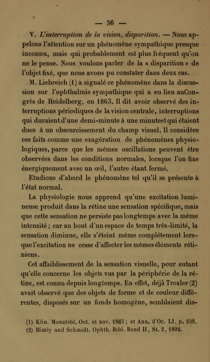 V. Vinterruption de la vision, disparition. — Nous ap- pelons l'attention sur un phénomène sympathique presque inconnu, mais qui probablement est plus fréquent qu'on ne le pense. Nous voulons parler de la « disparition » de l'objet fixé, que nous avons pu constater dans deux cas. M. Liebreich (1) a signalé ce phénomène dans la discus- sion sur Tophthalmie sympathique qui a eu lieu auCon- grès de Heidelberg, en 1863. Il dit avoir observé des in- terruptions périodiques de la vision centrale, interruptions qui duraient d'une demi-minute à une minuteetqui étaient dues à un obscurcissement du champ visuel. 11 considère ces faits comme une exagération de phénomènes physio- logiques, parce que les mêmes oscillations peuvent être observées dans les conditions normales, lorsque Ton fixe énergiquement avec un œil, l'autre étant fermé. Etudions d'abord le phénomène tel qu'il se présente à l'état normal. La physiologie nous apprend qu'une excitation lumi- neuse produit dans la rétine une sensation spécifique, mais que cette sensation ne persiste pas longtemps avec la même intensité ; car au bout d'un espace de temps très-limité, la sensation diminue, elle s'éteint même complètement lors- que l'excitation ne cesse d'affecter les mêmes éléments réti- niens. Cet affaiblissement de la sensation visuelle, pour autant qu'elle concerne les objets vus par la périphérie de la ré- tine, est connu depuis longtemps. En effet, déjàTroxler (2) avait observé que des objets de forme et de couleur diffé- rentes, disposés sur un fonds homogène, semblaient dis- (1) Klin. Monatsbl. Oct. et nov. 1863 ; et Ann. d'Oc. LI, p. 238. (2) Himly und Schmidt. Ophth. Bibl. Band II, St. 2, 1802.