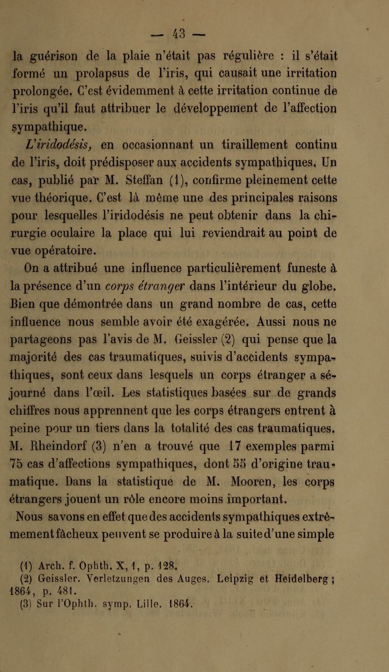la guérison de la plaie n'était pas régulière : il s'était formé un prolapsus de l'iris, qui causait une irritation prolongée. C'est évidemment à cette irritation continue de Tiris qu'il faut attribuer le développement de l'affection sympathique. Uiridodésis, en occasionnant un tiraillement continu de l'iris, doit prédisposer aux accidents sympathiques. Un cas, publié par M. Steffan (1), confirme pleinement cette vue théorique. C'est là même une des principales raisons pour lesquelles l'iridodésis ne peut obtenir dans la chi- rurgie oculaire la place qui lui reviendrait au point de vue opératoire. On a attribué une influence particulièrement funeste à la présence d'un corps étranger dans l'intérieur du globe. Bien que démontrée dans un grand nombre de cas, cette influence nous semble avoir été exagérée. Aussi nous ne partageons pas l'avis de M. Geissler (2) qui pense que la majorité des cas traumatiques, suivis d'accidents sympa- thiques, sont ceux dans lesquels un corps étranger a sé- journé dans l'œil. Les statistiques basées sur de grands chiffres nous apprennent que les corps étrangers entrent à peine pour un tiers dans la totalité des cas traumatiques. M. Rheindorf (3) n'en a trouvé que 17 exemples parmi 75 cas d'affections sympathiques, dont 5S d'origine trau- matique. Dans la statistique de M. Mooren, les corps étrangers jouent un rôle encore moins important. Nous savons en effet que des accidents sympathiques extrê- mement fâcheux peuvent se produire à la suited'une simple (1) Arch. f. Ophth.X, t, p. 128, (u2) Geissler. Verletzungen des Auges. Leipzig et Heidelberg ; 1864, p. 481. (3) Sur rOphth. symp. Lille. 1864.