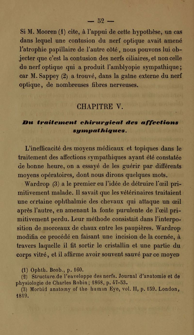 Si M. Mooren (1) cite, à l'appui de cette hypothèse, un cas dans lequel une contusion du nerf optique avait amené l'atrophie papillaire de l'autre côté, nous pouvons lui ob- jecter que c'est la contusion des nerfs ciliaires. et non celle du nerf optique qui a produit l'amblyopie sympathique ; car M. Sappey (2) a trouvé, dans la gaine externe du nerf optique, de nombreuses fibres nerveuses. CHAPITRE V. JDu traiteÊneni cliirwrgieul des affections syvnputHiqvics. L'inefficacité des moyens médicaux et topiques dans le traitement des affections sympathiques ayant été constatée de bonne heure, on a essayé de les guérir par différents moyens opératoires, dont nous dirons quelques mots. Wardrop (3) a le premier eu l'idée de détruire l'œil pri- mitivement malade. Il savait que les vétérinaires traitaient une certaine ophthalmie des chevaux qui attaque un œil après l'autre, en amenant la fonte purulente de l'œil pri- mitivement perdu. Leur méthode consistait dans l'interpo- sition de morceaux de chaux entre les paupières. Wardrop modifia ce procédé en faisant une incision de la cornée, à travers laquelle il fit sortir le cristallin et une partie du corps vitré, et il affirme avoir souvent sauvé parce moyen (i) Ophth. Beob., p. 160. (2) Structure-de l'enveloppe des nerfs. Journal d'anatomie et de physiologie de Charles Robin; 1868, p. 47-53. (3) Morbid anatomy of the hum;in Eye, vol. II, p. 159. London, 1819.