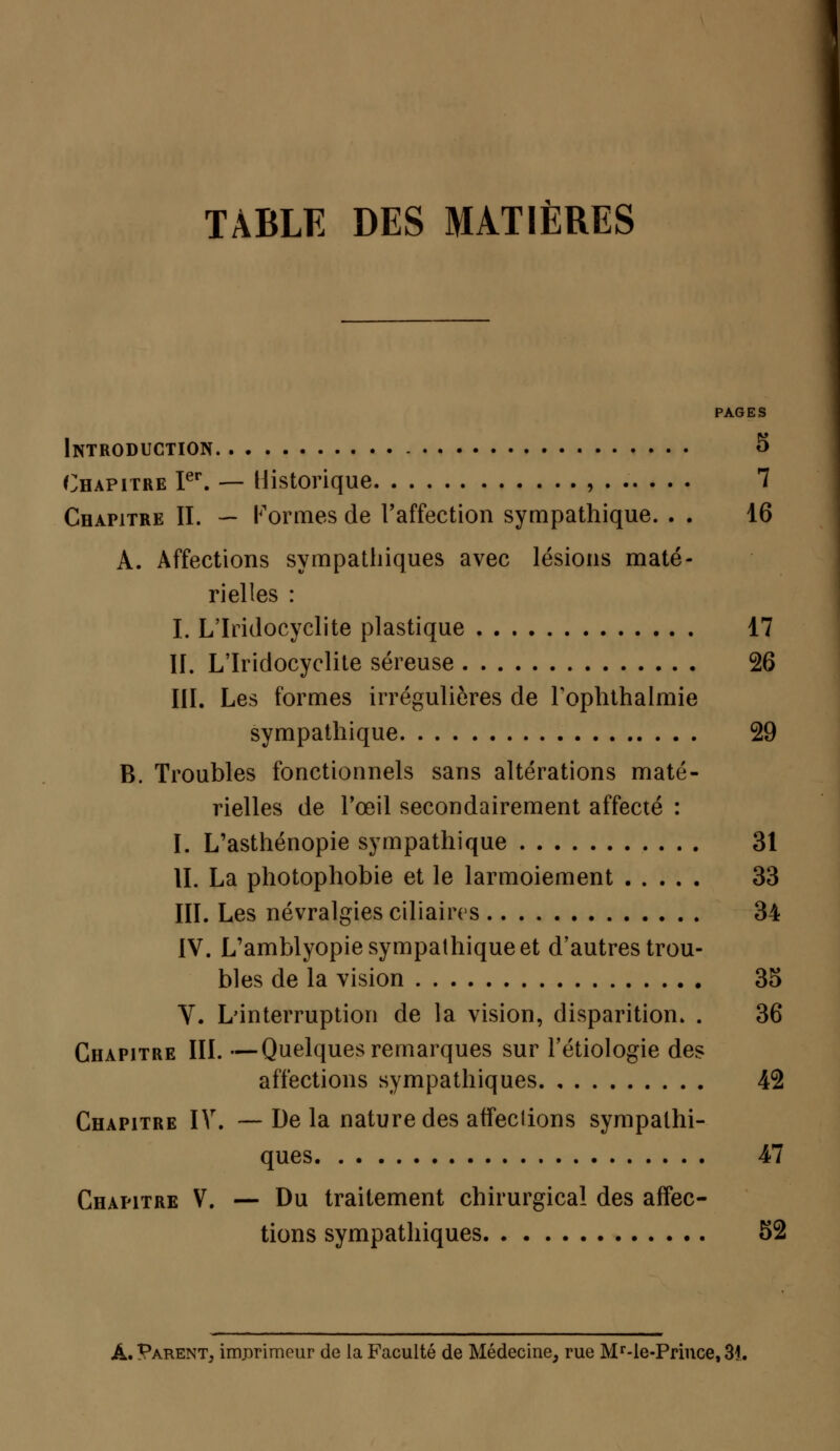 TABLE DES MATIÈRES PAGES Introduction - 5 Chapitre Ier. — Historique , 7 Chapitre II. — Formes de l'affection sympathique. . . 16 A. Affections sympathiques avec lésions maté- rielles : I. L'Iridocyclite plastique 17 II. L'Iridocyclite séreuse 26 III. Les formes irrégulières de Tophthalmie sympathique 29 B. Troubles fonctionnels sans altérations maté- rielles de l'œil secondairement affecté : I. L'asthénopie sympathique 31 II. La photophobie et le larmoiement 33 III. Les névralgies ciliaires 34 IV. L'amblyopie sympathique et d'autres trou- bles de la vision 35 V. L'interruption de la vision, disparition. . 36 Chapitre III. —Quelques remarques sur l'étiologie des affections sympathiques 42 Chapitre IV. — De la nature des affections sympathi- ques 47 Chapitre V. — Du traitement chirurgical des affec- tions sympathiques 52 À. Parent, imprimeur de la Faculté de Médecine, rue Mr-le-Prince, 34.
