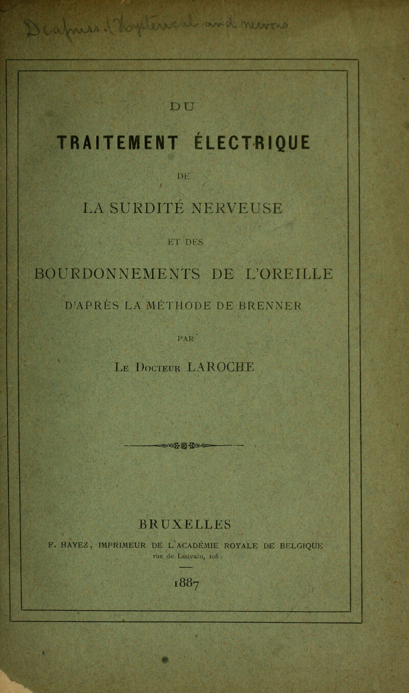 TRAITEMENT ÉLECTRIQUE DE LA SURDITÉ NERVEUSE ET DES BOURDONNEMENTS DE L'OREILLE D'APRÈS LA MÉTHODE DE BRENNER PAR ' Le Docteur LAROCHE BRUXELLES F. HAYEZ, IMPRIMEUR DE L ACADÉMIE ROYALE DE BELGIQUK rue de Louvain, io8 887