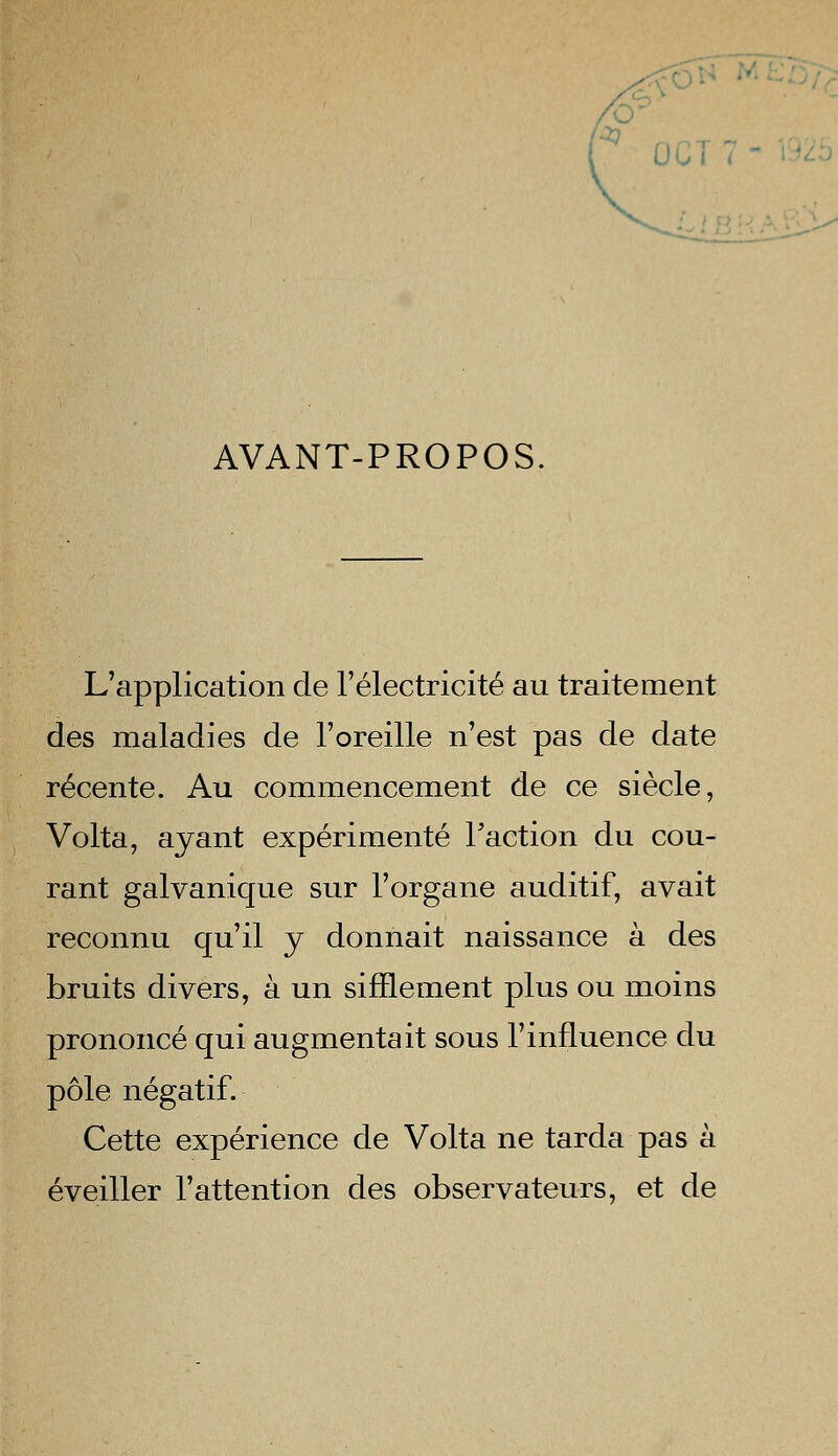 'O . AVANT-PROPOS L'application de l'électricité au traitement des maladies de l'oreille n'est pas de date récente. Au commencement de ce siècle, Volta, ayant expérimenté l'action du cou- rant galvanique sur l'organe auditif, avait reconnu qu'il y donnait naissance à des bruits divers, à un sifflement plus ou moins prononcé qui augmentait sous l'influence du pôle négatif. Cette expérience de Volta ne tarda pas à éveiller l'attention des observateurs, et de