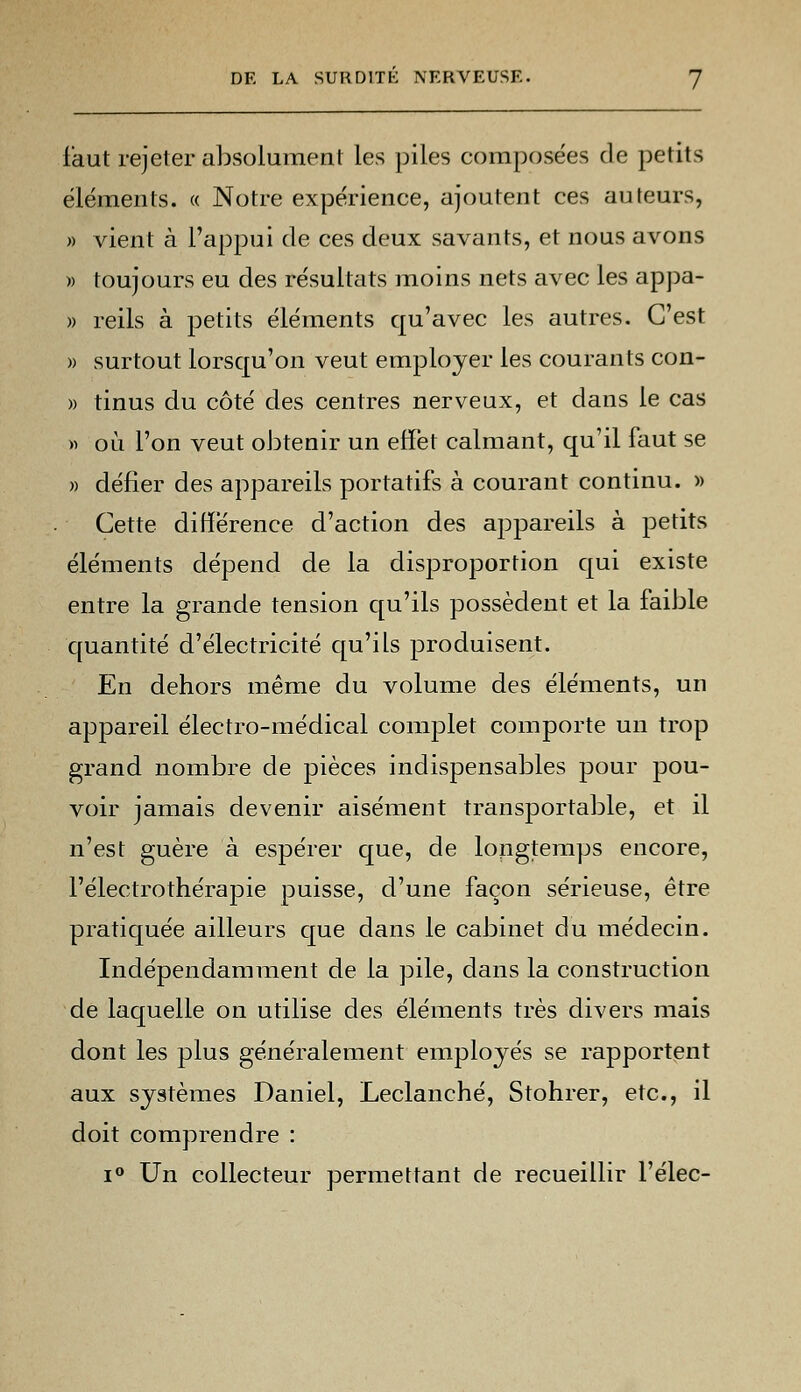 faut rejeter absolument les piles composées de petits éléments. « Notre expérience, ajoutent ces auteurs, » vient à l'appui de ces deux savants, et nous avons » toujours eu des résultats moins nets avec les appa- » reils à petits éléments qu'avec les autres. C'est » surtout lorsqu'on veut employer les courants con- » tinus du côté des centres nerveux, et dans le cas » où l'on veut obtenir un effet calmant, qu'il faut se » défier des appareils portatifs à courant continu. » Cette différence d'action des appareils à petits éléments dépend de la disproportion qui existe entre la grande tension qu'ils possèdent et la faible quantité d'électricité qu'ils produisent. En dehors même du volume des éléments, un appareil électro-médical complet comporte un trop grand nombre de pièces indispensables pour pou- voir jamais devenir aisément transportable, et il n'est guère à espérer que, de longtemps encore, l'électrothérapie puisse, d'une façon sérieuse, être pratiquée ailleurs que dans le cabinet du médecin. Indépendamment de la pile, dans la construction de laquelle on utilise des éléments très divers mais dont les plus généralement employés se rapportent aux systèmes Daniel, Leclanché, Stohrer, etc., il doit comprendre : i° Un collecteur permettant de recueillir l'élec-