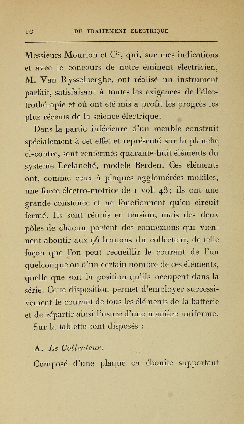 Messieurs Mourlon et Gie, qui, sur mes indications et avec le concours de notre éminent électricien, M. Van Rysselberghe, ont réalisé un instrument parfait, satisfaisant à toutes les exigences de l'élec- trothérapie et où ont été mis à profit les progrès les plus récents de la science électrique. Dans la partie inférieure d'un meuble construit spécialement à cet effet et représenté sur la planche ci-contre, sont renfermés quarante-huit éléments du système Leclanché, modèle Berden. Ces éléments ont, comme ceux à plaques agglomérées mobiles, une force électro-motrice de i volt 48 ; ils ont une grande constance et ne fonctionnent qu'en circuit fermé. Ils sont réunis en tension, mais des deux pôles de chacun partent des connexions qui vien- nent aboutir aux 96 boutons du collecteur, de telle façon que l'on peut recueillir le courant de l'un quelconque ou d'un certain nombre de ces éléments, quelle que soit la position qu'ils occupent dans la série. Cette disposition permet d'employer successi- vement le courant de tous les éléments de la batterie et de répartir ainsi l'usure d'une manière uniforme. Sur la tablette sont disposés : A. Le Collecteur. Composé d'une plaque en ébonite supportant