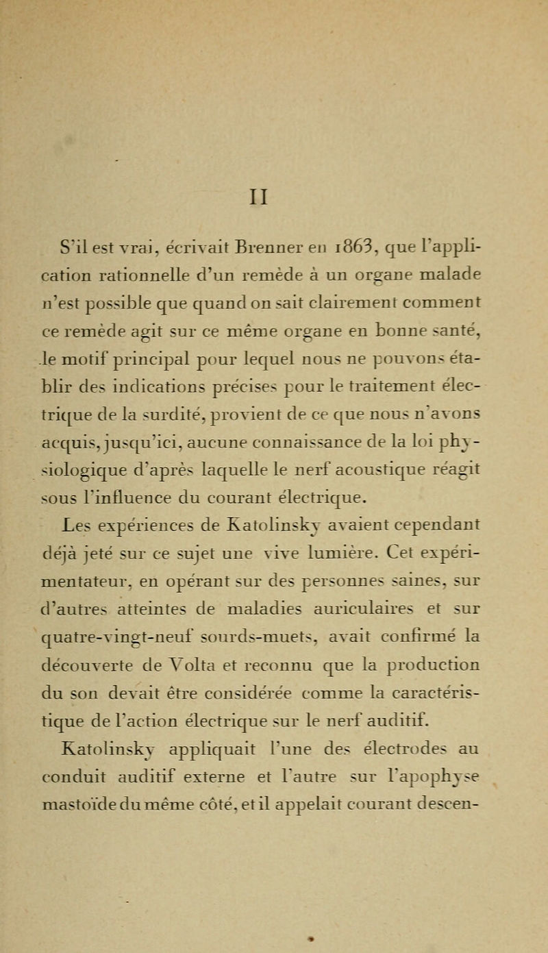 II S'il est vrai, écrivait Brenner en i863, que l'appli- cation rationnelle d'un remède à un organe malade n'est possible que quand on sait clairement comment ce remède agit sur ce même organe en bonne santé, le motif principal pour lequel nous ne pouvons éta- blir des indications précises pour le traitement élec- trique de la surdité, provient de ce que nous n'avons acquis, jusqu'ici, aucune connaissance de la loi ph^ - siologique d'après laquelle le nerf acoustique réagit sous l'influence du courant électrique. Les expériences de Katolinskv avaient cependant déjà jeté sur ce sujet une vive lumière. Cet expéri- mentateur, en opérant sur des personnes saines, sur d'autres atteintes de maladies auriculaires et sur quatre-vingt-neuf sourds-muets, avait confirmé la découverte de Volta et reconnu que la production du son devait être considérée comme la caractéris- tique de l'action électrique sur le nerf auditif. Katolinskv appliquait l'une des électrodes au conduit auditif externe et l'autre sur l'apophyse mastoïdedumême côté, et il appelait courant descen-