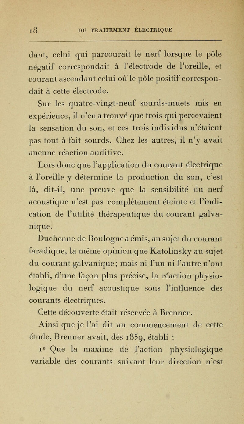 dant, celui qui parcourait le nerf lorsque le pôle négatif correspondait à l'électrode de l'oreille, et courant ascendant celui ou le pôle positif correspon- dait à cette électrode. Sur les quatre-vingt-neuf sourds-muets mis en expérience, il n'en a trouvé que trois qui percevaient la sensation du son, et ces trois individus n'étaient pas tout à fait sourds. Chez les autres, il n'y avait aucune réaction auditive. Lors donc que l'application du courant électrique à l'oreille y détermine la production du son, c'est là, dit-il, une preuve que la sensibilité du nerf acoustique n'est pas complètement éteinte et l'indi- cation de l'utilité thérapeutique du courant galva- nique. Duchenne de Boulogne a émis, au sujet du courant faradique, la même opinion que Katolinsky au sujet du courant galvanique; mais ni l'un ni l'autre n'ont établi, d'une façon plus précise, la réaction physio- logique du nerf acoustique sous l'influence des courants électriques. Cette découverte était réservée à Brenner. Ainsi que je l'ai dit au commencement de cette étude, Brenner avait, dès 1859, établi : i° Que la maxime de l'action physiologique variable des courants suivant leur direction n'est