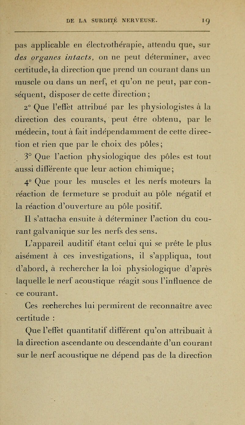 pas applicable en électrothérapie, attendu que, sur des organes intacts, on ne peut déterminer, avec certitude, la direction que prend un courant dans un muscle ou dans un nerf, et qu'on ne peut, par con- séquent, disposer de cette direction ; 2° Que l'effet attribué par les physiologistes à la direction des courants, peut être obtenu, par le médecin, tout à fait indépendamment de cette direc- tion et rien que par le choix des pôles ; 3° Que l'action physiologique des pôles est tout aussi différente que leur action chimique; 4° Que pour les muscles et les nerfs moteurs la réaction de fermeture se produit au pôle négatif et la réaction d'ouverture au pôle positif. Il s'attacha ensuite à déterminer l'action du cou- rant galvanique sur les nerfs des sens. L'appareil auditif étant celui qui se prête le plus aisément à ces investigations, il s'appliqua, tout d'abord, à rechercher la loi physiologique d'après laquelle le nerf acoustique réagit sous l'influence de ce courant. Ces recherches lui permirent de reconnaître avec certitude : Que l'effet quantitatif différent qu'on attribuait à la direction ascendante ou descendante d'un courant sur le nerf acoustique ne dépend pas de la direction