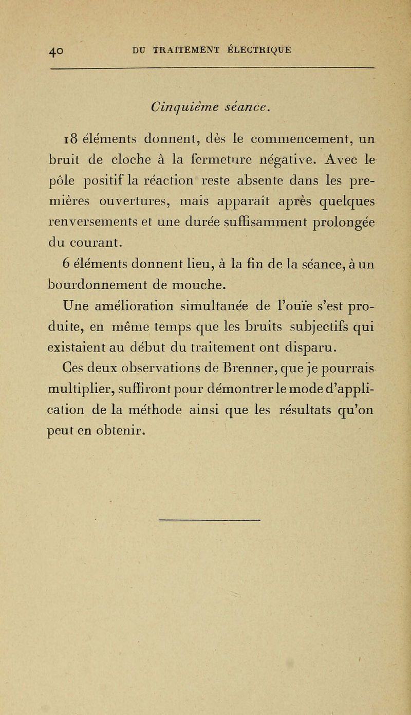Cinquième séance. 18 éléments donnent, dès le commencement, un bruit de cloche à la fermeture négative. Avec le pôle positif la réaction reste absente dans les pre- mières ouvertures, mais apparaît après quelques renversements et une durée suffisamment prolongée du courant. 6 éléments donnent lieu, à la fin de la séance, à un bourdonnement de mouche. Une amélioration simultanée de l'ouïe s'est pro- duite, en même temps que les bruits subjectifs qui existaient au début du traitement ont disparu. Ces deux observations de Brenner, que je pourrais multiplier, suffiront pour démontrer le mode d'appli- cation de la méthode ainsi que les résultats qu'on peut en obtenir.