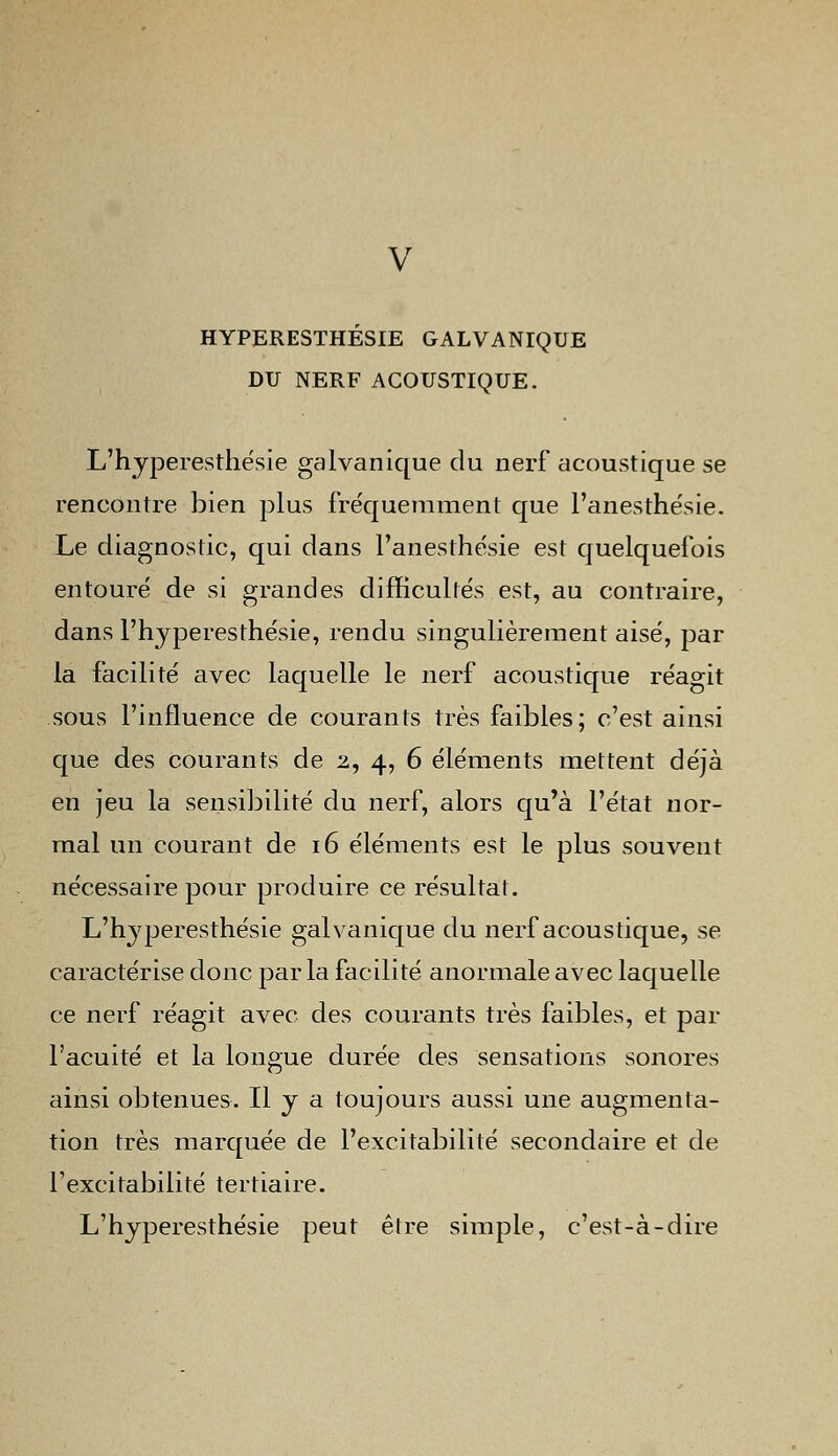 V HYPERESTHESIE GALVANIQUE DU NERF ACOUSTIQUE. L'hyperesthésie galvanique du nerf acoustique se rencontre bien plus fréquemment que l'anesthésie. Le diagnostic, qui dans l'anesthésie est quelquefois entouré de si grandes difficultés est, au contraire, dans l'hyperesthésie, rendu singulièrement aisé, par la facilité avec laquelle le nerf acoustique réagit sous l'influence de courants très faibles; c'est ainsi que des courants de 2, 4, 6 éléments mettent déjà en jeu la sensibilité du nerf, alors qu'à l'état nor- mal un courant de 16 éléments est le plus souvent nécessaire pour produire ce résultat. L'hjperesthésie galvanique du nerf acoustique, se caractérise donc par la facilité anormale avec laquelle ce nerf réagit avec des courants très faibles, et par l'acuité et la longue durée des sensations sonores ainsi obtenues. Il y a toujours aussi une augmenta- tion très marquée de l'excitabilité secondaire et de l'excitabilité tertiaire. L'hyperesthésie peut être simple, c'est-à-dire