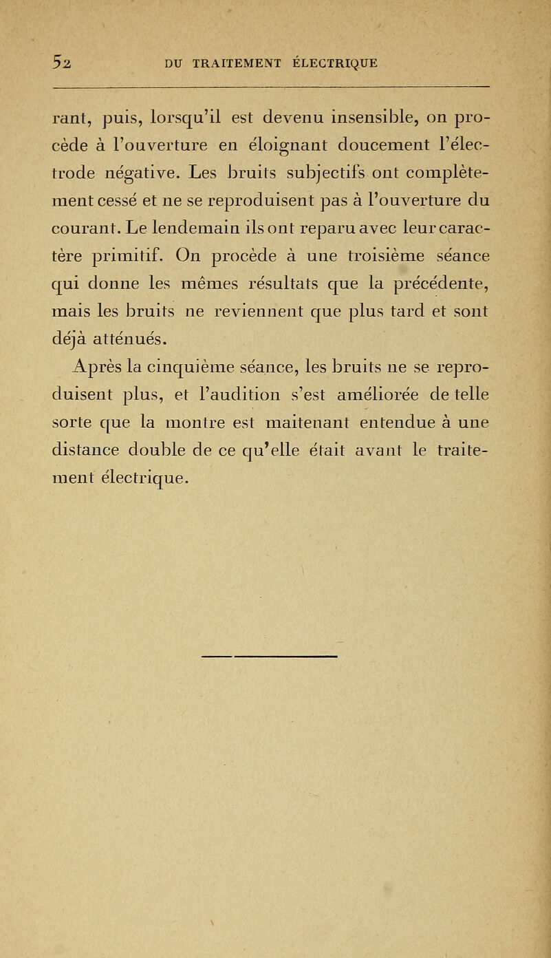 rant, puis, lorsqu'il est devenu insensible, on pro- cède à l'ouverture en éloignant doucement l'élec- trode négative. Les bruits subjectifs ont complète- ment cessé et ne se reproduisent pas à l'ouverture du courant. Le lendemain ils ont reparu avec leur carac- tère primitif. On procède à une troisième séance qui donne les mêmes résultats que la précédente, mais les bruits ne reviennent que plus tard et sont déjà atténués. Après la cinquième séance, les bruits ne se repro- duisent plus, et l'audition s'est améliorée de telle sorte que la montre est maitenant entendue à une distance double de ce qu'elle était avant le traite- ment électrique.